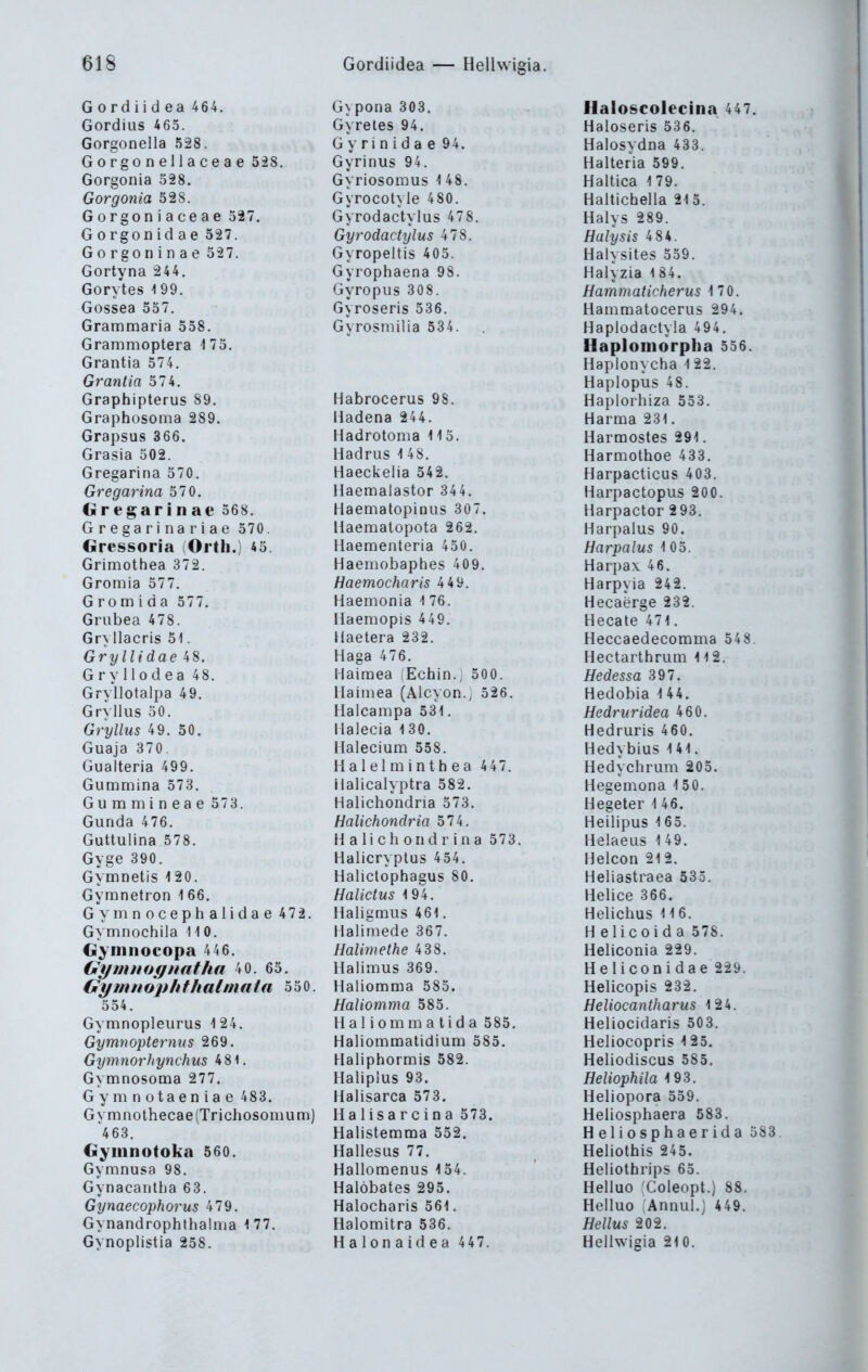 G 0 rd i i d ea 464. Gypona 303. flaloscol6cina 447. Gordius 465. Gyreles 94. Haloseris 536. Gorgonella 528. G y r i n i d a e 94. Halosydna 433. Gorgonellaceae 528. Gyrinus 94. Halteria 599. Gorgonia 328, Gyriosomus 1 48. Haltica 179. Gorgonia 528. Gyrocotyle 480. Haltichella 215. Gorgoniaceae 327, Gyrodactyius 478. Halvs 289. Gorgon id ae 527. Gyrodactylus 478. Halysis 4 84. Gorgoninae 327. Gyropeltis 405. Haiysites 559. Gortyna 244. Gyrophaena 98. Halyzia 1 84. Gorytes 199. Gyropus 308. Hammaticherus 170. Gossea 537. Gyroseris 536. Hammatocerus 294. Grammaria 558. Gyrosmilia 534. Haplodactvla 494. Grammoptera i75. Haplomorpha 536. Grantia 574. Haplonvcha 1 22. Grantia 574. Haplopus 48. Graphipterus 89. Habrocerus 98. Haplorhiza 553. Graphosoma 289, üadena 244. Harma 231, Grapsus 366. Hadrotoma 113. Harmostes 291. Grasia 302. Hadrus 1 48. Harmothoe 433. Gregarina 370. Haeckelia 542. Harpacticus 403. Gregarina 370. llaemalastor 344. Harpactopus 200. Gregarinae 568. Haematopinus 307. Harpactor 2 93. Gregarina riae 570. llaematopota 262. Harpalus 90. Gressoria (Orth.) 45. Haementeria 450. Hcirvalus 105. Grimothea 372. Haemobaphes 409. Harpax 46, Gromia 577. Haemocharis 4 49. Harpvia 242. G r 0 m i d a 577, Haemonia 1 76. Hecaörge 232. Grubea 478. llaemopis 449. Hecate 471. Gryllacris 51. Haetera 232. Heccaedecomma 548. Gryllidae 48. Haga 476. Hectarthrum 112. Gryllodea 48. Haimea Echin. 500. Hedessa 397, Gryllotalpa 49. Hainiea (Alcyon., 326. Hedobia 1 44. Gryilus 30. Halcampa 531. Hedriividcü 460. Gryllus 49. 50, Ilalecia 130. Hedruris 460. Guaja 370. Halecium 558. Hedvbius 141. Gualteria 499. Halelminthea 447. Hedychrum 205. Gummina 573. Halicalyptra 582, Hegemona 150. Guramineae 573. Halichondria 573. Hegeter 1 46. Gunda 476. Halichondria 574. Heilipus 165. Guttulina 578. H a I i c h 0 n d r i n a 573. Helaeus 1 49. Gyge 390. Halicryplus 454. Helcon 212. Gymnetis 120. Halictophagus 80. Heliastraea 535. Gymnetron 166. Halictus 194. Heiice 366. Gvninocephalidae 472. Haligmus 461. Helichus 11 6. Gvmnochila 110. Halimede 367. H elicoida 578. Gyninocopa 446. Halimethe 438. Heliconia 229. (jlymnogiiatha 40. 63. Halimus 369. Heliconidae 229. Gymnouhthalniata 530. 354. Haliomma 585. Helicopis 232. Haliomma 585. Heliocantharus 124. Gymnopleurus 124. H a 1 i om m a tid a 585. Heliocidaris 503. Gytnnoptdt^nus 269, Haliommatidium 585. Heliocopris 125. GymnorJtynchus 481. Haliphormis 582. Heliodiscus 585. G^ mnosoma 277. Halipius 93. Heliophila 193. G y m n 01 a e n i a e 483. Halisarca 573. Heliopora 559. G vmnothecae(Trichosonium) Halisarcina 573. Heliosphaera 583. 468. Haiistemma 552. Heliosphaerida 383 Gyinnotoka 560. Hallesus 77. Heliothis 245. Gymnusa 98. Hallomenus 134. Heliothrips 65. Gynacantha 63. Halöbates 295. Helluo Coleopt.) 88. Gynaecophorus 479. Halocharis 561. Helluo Annul.) 449. Gynandrophthalma 1 77. Halomitra 536. Hellus 202. Gynoplistia 258. Halonaidea 447. Hellwigia 210.
