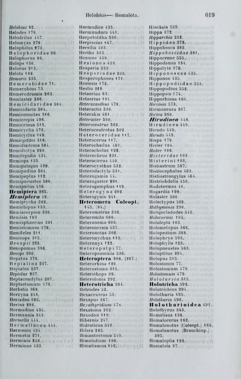 Helobius 95. Helodes 178. Helodrilus 447. Helomyza 279. Helophilus 273. Helophoridae 96. Helophorus 96. Helops 150. Heloriis 213. Helota 182. Hemaris 235. Hemerobidae 71. Hemerobius 73. Hemerodromia 265. Hemiaster 500. Hemicidaridae 50 4. Hemicidaris 504. Hemicosmites 516. Hemicrepis 496. Hemicrinus 51 5. Hemicyclia 472. Hemicyclus 14 9. Hemicystites 516. Hemidiadema 504. Hemidictya 299. Hemilepidia 434. Hemiops ^35. Hemipatagus 499. Hemipedina 504. Hemipeplus 112. Hemipneustes 500. Hernipsilus 459. Hemiptera 285. Hemiptera 42. Hemiplycha 302. Hemirhipus 1 33. Heaiiscorpion 330. Hemisia 193 Hemisphaerius 301. Hemistomum 479. Hemiteles 211. Henicops 315. Henopii 265. Henopomus 386. Henops 266. Hepatus 370. H epia Ii na 237. Hepialus 237. Hepiolus 237. Heptacondylus 207. Heptaslomum 478. Herbstia 368. Hercyna 248. Heiiades -194. Herina 280. Hermadion 434. Hermannia 343. Hermella 444. Hermellacea 444, Hermenia 434. Hermetia 271. Herminia 248. Herraione 433. Hermodice 435. Hermundura 441. Herpetoiitha 536. Herpiscius i 47. Hersilia 403. Hertha 515. Hesione 438. Hesionea 43S. Hesperia 233. Hesperiadae 233. Hesperophanes 1 71. Hestesis 1 72. Hestia 229. Helaerina 63. Hetaerius 1 04. Heteracanthus 478. Heteractis 530. Heterakis 46i. Heteraster 500. Heterocentrus 502. Heteroceutrotus 502. Heteroceridae Ii 7. Heterocerus 11 7. Heterocheilus 461. Heterochelus 122. Helerochroa 231. Heterocirrus 440. Helerocyathus 532. Heterodactyia 531. Heterogamia 44. Heterogaster 291. Heterogomphus 119. H eterogy n a 202. Heterogynis 241. Heteromera Coleopt.) 1 45. (84.) Heterometrus 330. Heteromita 600. Heteronema 600. Heteronereis 437. Heteronotus 302. Heteronychus 119. Heteronyx 122. Heteropalpi 77, Heleropsammia 536. Heteropteia 288. (287.) Heterorhina l 20. Helerostoma 31 5, Heterolhops 99. Heterolonia 292. Heterotricha 594. Hetrodes 52. Hexacentrus 53. Hexapus 367. Hexathyridium 478. Hexatoma 262. Hexoden 119. Hibernia 247. Hidrolicus 549. Hilara 2 65. Himantostoma 549. Himatidium 180. Himatismiis 1 46. Hincksia 559. Hippe 372, Hipparchia 232. Hippidea 372. Hippobosca 282. Hippoboscidae 281, Hippocrene 555. Hippodamia 184. Hippolyte 376. Hipponoacea 435. Hipponoe 435. Hippopodiidae 552. Hippopodius 552. Hippopsis -! 74. Hipporhinus 1 64. Hircinia 573. Hirmoneura 267. Hirtea 260. Hiruilinea 448. H i ru d i n ea 449. Hiiudo 449. Hirudo 4 49. Hispa 179. Hisler 104. Hister 10 6. His teridae 1 03. Histerini 103. Hisliastrum 587. Histiocephalus 462. Histiostrongylus 464. Hi.striübdelia 450. Hodotermes 41. Hogardia 199. Holaster 500. Holectypus 502. Holhymenia 290, Hoügociadodes 549. Holocnemis 105. Hololepta 103. Holometopus 366. Holopedium 398. Holophrya 593. Holophyila 123. Holopneustes 503, Holoptiiiis 294. Holopus 515, Holostomis 77. Holostomum 479. Holostomum 479. H olotarsia 315. Holotriclia 592, Holotrichius 294. Hülothuria 495. Holothuria 496. Holotliurioidea 491. Holothyrus 343. Homalisus 138. Homalocerus 1 62, HomalonolQS (Coleopt.) 166. Homalonotus (Branchiop.) 395. Homaloplia 122. Homalota 97.