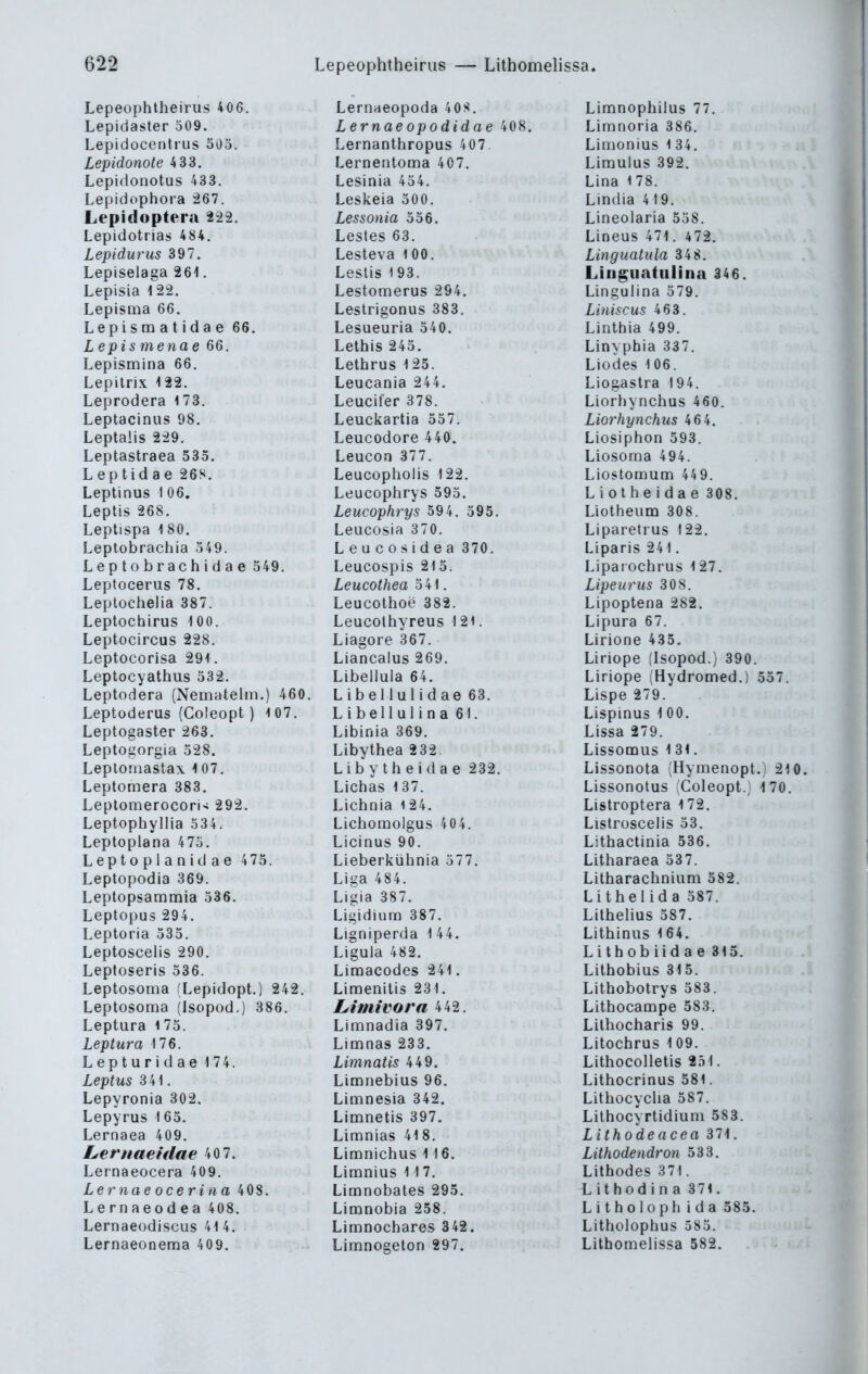 62a Lepeophtheirus — Lithomelissa. Lepeophtheirus 406. Lepidaster 509, Lepidocentrus 505. Lepidonote 4 33. Lepidonotus 433. Lepidophora 267. Lepidoptera 222. Lepidotrias 484. Lepidurus 397. Lepiselaga 26i. Lepisia 1 22. LepisQia 66. Lepisra at idae 66. Lepismenae 66. Lepismina 66. Lepilrix ^22. Leprodera 173. Leptacinus 98. Leptalis 229. Leptastraea 535. L ep tid a e 26S. Leptinus I 06. Leptis 268. Leptispa 1 80. Leptobrachia 549. Leptobrachidae 549. Leptocerus 78. Leplochelia 387. Leptochirus 100. Leptocircus 228. Leptocorisa 291. Leptocyathus 532. Leptodera (Nematelm.) 460. Leptoderus (Coleopt ) 107. Leptogaster 263. Leptogorgia 528. Leploniastax 107. Leptomera 383. LeptomerocorU 292. Leptophyllia 334. Leptoplana 475. Leptoplanidae 475. Leptopodia 369. Leptopsammia 536. Leptopus 294. Leptoria 535. Leptoscelis 290, Leptoseris 536. Leptosoma (Lepidopt.) 242. Leptosoma (Isopod.) 386. Leptura 175. Leptura 176. Lepturidae 174. Leptus 341. Lepyronia 302. Lepyrus \ 65, Lernaea 409. Lerimeidae 40 7. Lernaeocera 409. Lernaeoceriiia 408. Lernaeodea 408. Lernaeodiscus 41 4. Lernaeonema 409. Lernaeopoda 40S. Lernae opodidae 408. Lernanthropus 407. Lernentoma 407. Lesinia 454. Leskeia 500. Lessonia 556. Lestes 63. Lesteva 100. Leslis 193. Lestomerus 294. Lestrigonus 383. Lesueuria 540. Leibis 245. Letbrus 125. Leucania 244. Leucifer 378. Leuckartia 557. Leucodore 440. Leucon 377. Leucopbolis 122. Leucopbrys 595. Leucophrys 594. 595. Leucosia 370. Leucosidea 370, Leucospis 215. Leucothea 541. Leucothoe 382. Leucothyreus 121. Liagore 367. Liancalus 269, Libellula 64. Libellulidae 63, Libellulina 61. Libinia 369. Libythea 232. Liby th e i da e 232, Lichas 137. Licbnia i 24. Licboinolgus 404. Licinus 90. Lieberkühnia 577. Liga 484. Ligia 387, Ligidium 387, Ligniperda 1 44. Liguia 482, Limacodes 241. Liraenitis 231. Limimra 442. Limnadia 397. Limnas 233. Limnatis 449. Limnebius 96. Limnesia 342. Limnetis 397. Limnias 418. Limnichus 116. Limnius 11 7. Limnobates 295. Limnobia 258. Limnochares 342. Limnogeton 297. Limnophilus 77. Limnoria 386. Limonius 1 34. Limulus 392. Lina 178. Lindia 419. Lineolaria 558. Lineus 471. 472. Linguatula 348. Linguatulina 346. Lingulina 579. Liniscus 463. Linthia 499. Linypbia 337. Liodes 106. Liogastra 194. Liorhynchus 460. Liorhynchus 464. Liosiphon 593. Liosoma 494. Liostomum 449. L i 01 h e i d a e 308. Liotheum 308. Liparetrus 122. Liparis 241, Lipaiochrus 127. Lipeurus 308. Lipoptena 282. Lipura 67. Lirione 435, Liriope (Isopod.) 390. Liriope (Hydromed.) 557. Lispe 279. Lispinus \ 00. Lissa 279. Lissomus 1 31, Lissonota (Hymenopt.) 210. Lissonotus Coleopt.) -170, Listroptera 172, Listroscelis 53. Lithactinia 536. Litbaraea 537. Litharacbniam 582. L i t h e i i d a 587. Lithelius 587, Litbinus 164. Lithobiidae 315, Lithobius 315. Lithobotrys 583. Litbocampe 583. Lilhocbaris 99. Litochrus 1 09. Lithocolletis 2ö1. Lithocrinus 581. LithocycUa 587. Lithocyrtidium 583. Lithodeacea 371. Lithodendron 333. Lithodes 371. L i t h od i n a 371. Litholoph ida 585, Litholophus 585. Lithomelissa 582.
