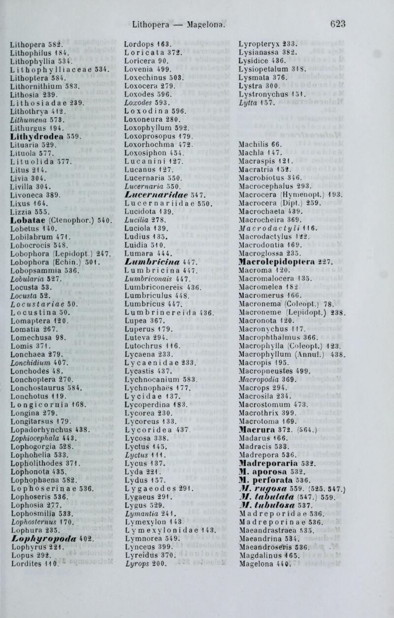Lithopera 58l Lithophilus 184. Lithophyllia 534. Lithophylliaceae 534. Lithoptera 584. Lithornithium 583. Lithosia 239. Lithosiadae 239. Litholhrya 412. Lithumena 573. Lithurgus 194. Lithydrodea 559. Lituaria 529. Lituola 577. Lituolida 577. Litus 214. Livia 304. Livilla 304. Livoneca 389. Lixus 164. Lizzia 555. Lobatae (Clenophor.) 540. Lobetus 140. Lobilabrum 471, Lobocrocis 548. Lobophora (Lepidopt.) 247. Lobophora (Echin.) 501. Lobopsammia 536. Lobularia 527. Locusta 53. Locusta 52. Locust ariae 50. L 0 cus tina 50. Lomaptera 12 0. Lomatia 267. Lomechusa 98. Lomis 371. Lonchaea 279. Lonchidium 407. Lonchodes 48. Lonchoptera 270. Lonchostaurus 584. Lonchotus 119. Longicoriiia 168. Longina 279. Longita rsQs 1 79. Lopadorhynchus 438. Lophiocephala 443. Lophogorgia 528. Lophohelia 533, Lopholithodes 371. Lophonota 435. Lophophaena 582. L 0 p h 0 s e ri n a e 536. Lophoseris 536. Lophosia 277. Lophosmiiia 533. Lophosternus 170. Lophura 235. Lophyropoda 402, Lophyrus 221. Lopus 292. Lordites 110. ■ Lordops 163. Loricata 372. Loricera 90. Lovenia 499. Loxechinus 503. Loxocera 279. Loxodes 596. Loxodes 593. Loxodina 596. Loxoneura 280. Loxophyllum 592. Loxoprosopus 1 79. Loxorhochma 472. Loxosiphon 454. L u c a n i n i 127. Lucanus 127. Lucernaria 550. Lucernaria 550. Lucernaridae 54 7. Lucernariidae 550. Lucidota 1 39. Lucilia 278. Luciola 1 39. Ludius 1 35. Luidia 51 0. Lumara 444. Lumbrictna 4 4 7. Lurabricina 447. Lumbriconais 447. Lumbriconereis 436. Lunobriculus 448. Lumbricus 447. Lunibrinereida 436. Lupea 367. Luperus 1 79. Luteva 294. Lutochrus 116. Lycaena 233. Lycaenidae 233. Lycastis 437. Lychnocanium 583. Lychnophaes 177. Ly cida e 137. Lycoperdina 183. Lycorea 230. Lycoreus 1 33. Lycoridea 437. Lycosa 338. Lyctus 145. Lyctus III. Lycus 137. Lyda 221. Lydus 157. Lygaeodes 291. Lygaeus 291. Lygus 529. Lymantia 241. Lymexyion 1 43 Lymexylonidae 143. Lymnorea 549. Lynceus 399. Lyreidus 370. Lyrops 200. Lyropteryx 233. Lysianassa 382, Lysidice 436. Lysiopetalum 31 S. Lysmala 376. Lystra 300. Lystronychus 151. Lytta 157. Machiiis 66, Machla 147. Macraspis 121. Macratria 152. Macrobiotus 346. Macrocephalus 293. Macrocera (Hynienopl.) 193. Macrocera (Dipl.) 259. Macrochaeta 439. Macrocheira 369. Macrodactyli 116. Macrodaclylus 142. Macrodontia 169. Macroglossa 235. jMaerolepidoptera 227. Macronfia 120. Macromalocera 1 35. Macromelea 182 Macromerus 166. Macroneraa (Coleopt.) 78. Macroneme (Le[)idopt.) 238. Macronota 120. Macronychus 117. Macrophthalmus 366. Macrophylla (Coleopt.) 123. Macropbyllum (Annul.) 438. Macropis 195. Macropneustes 499. Macropodia 369. Macrops 294. Macrosila 234. Macrostouiiim 473. Macrothrix 399. Macrotoma 169. Macrura 372. (S64.) Madarus 166. Madracis 533. Madrepora 536. lüadreporaria 532. M. aporosa 532. M. perforata 536. M. riigosa 559. (525. 547.) M. tahulata (547.) 559. 31, tubidosa 537. Madreporidae 536. Madreporinae 536. Maeandrastraea sSö. Maeandrina 534. Maeandrose'ris 536. Magdalinus 465. Magelona 440.