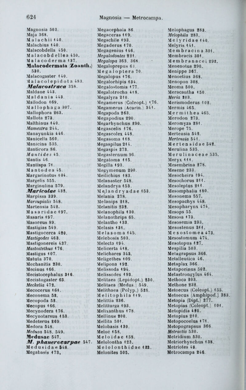 Magnosia — Metrocampa. Magnosia 503. Maja 368. Malachii UO. Malachius 1 40. Malacobdella 450. Malacobdellea 450. Malacoderma 137. Halaeodermata Zoaiith.) 530. Malacogaster i 40. Malacolepidota 483. Malacostraca 358. Maldane 443. Maldania 443. Mallodon <69. Mallophaga 307. .Mallophora 263. Mallota 273. Malthinus 14 0. Mamestra 244. Manayunkia 446. Manicella 560. Manicina 535. Manticora 86. Mantides 4 5. .ManIis 46. Manlispa 71. M a n to d e a 45. Margarinotus 1 04. Margeiis 555. Marginulina 579. Maricolae 4 32. Marpissa 339. Marsupialis 548. Martensia 542. Masaridae 197. Masaris 197. Masoreus 89. Mastigias 549. Mastigocerca 420. Mastigodes 463. Mastigonereis 437. Mastoste thus 176. Mastigus 107. xMatula 370. Mechanitis 230. Mecinus 166. Mecistocephalus 316. Mecistogaster 63. Meckelia 472. Mecocerus 161. Meconema 52. Mecopoda 52. Mecopus 166. Mecynodera 1 76. Mecynotarsus 1 53. Medeterus 269. Medora 548. Medusa 548. 549. Medusae 547. M. phanerüearpae 547. iMedusidae 548. Megabasis 4 73. Megacephala 86. Megaceras 119. Megachile 193. Megaderus 1 70. Megagenius 1 46. Megalodontes 221. Megalopa 363. 368. Megaloprepus 6i. Megaloptera 70. Megalopus 176. Megalorhipis 134. Megalostomis 1 77. Megalotrocha 4i8. Megalyra 210. Megamerus (Coleopt.) i76. Megamerus (Acarin.) 341. Megapoda 263. Megapodius 290. Megarhynchus 290. Megascelis 176. Megascolex 448. Megasoma 118. Megaspilus 214. Megaspis 273. Megasternum 96. Megatoma 115. Megilla 193. Megynmenum 290. .Meilichius 183. Melanaster 548. Melandrya 153. M e,l an d ry a da e 153. Melania 27 8. Melanips 218. Melanitis 232. Melanophila 130. Melanothrips 65. Melantho 133. Melasis 131. Melasoma 145. Melebosis 503. Melecta 194. Melicerta 418. Melichares 343, Meligethes 109. Melipona 192. Melissoda 194. Melissodes 193. Melitaea (Lepidopl.) 230. Melitaea (Medus ! 549. Melithaea (Polyp.) 528. Melitophila 119. Melittia 236. Melitturga 193. Melixanthus 178. Mellinus 200. Meilita 501. Melobasis 130. Meloe 158. Me 1 oid a e 158. Melolontha 123. Meiolonthidae 122. Melonites 505. Melophagus 283. Melophila 283. Melyridae 140. Melyris 141. Membracina 301. Menabracis 301. Membranacei 292. Menenotus 290. Menippe 367. Menoetius 368. Menopon 308. Meoma 500. Meracantha 150. Moria 20 3. Merismoderus 1 02. Mermis 465. M e r m i t h e a 465. Merodon 273. Meromyza 281. Merope 75. Mertensia 542. Mertensia 541. Mertensidae 542. Merulina 535. Merulinaceae 335. Meryx Iii. Mesembrina 278. Mesene 233. Mesocheira 194. Mesochorus 211. Mesoleptus 211. Mesoraphalia 180. Mesonema 557. Mesopachys 448. Mesopharynx 474. Mesops 55. Mesosa 173. Mesosemia 233. Mesostenus 211. Mesostomea 473. Mesostomum 474. Mesotopus 127. Mespilia 503. Melagrapsus 366. Metalleutica 46. Metaplax 366. Metaporinus 502. Metastrongylus 464. Methoca 203. Methone 232. Metoecus (Coleopt.) 155. Metoecus (Amphipod.) 383 xMetopia (Dipt.) 277, Metopias (Coleopt.) 101. Metopidia 420. Metopius 210. Metopocoelus i 71. Metopograpsus 366 Metractis 530. Metridium 530. Metriorhynchus 138. Metriotes 48. Metrocampa 24$.