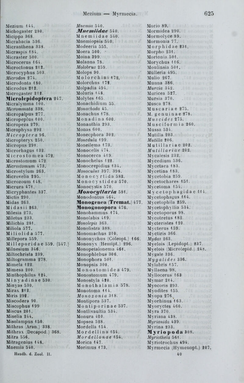 Meziuni 144. Michogaster 280. Micippa 368. Micrabacia 536. Micranthena 338. Micraspis i 84. iMicraster 500. Microcerus i 64. Microctonus 212. Microcyphus 503. Microdon 274. Microdonta 1 80. Microdus 2i2. Microgaster 212. Microlepidopteia 247. Micralymma 100. Micrommata 338. Micropalpus 277. Micropeplus 100. Micropeza 2 79. Microphysa 292. Microp ie7'a 96. Micropteryx 250. Micropus 291. Microrhagus 1 32. Microstomea 472, Microstomum 472. Microstomum 473. Microstyl um 263. Microvelia 295. Microzoum 1 48. Micrura 471. Micryphantes 337. Mictis 290. Midas 263. Midasii 263. Milesia 273. Miletus 233. Milichia 281. Miliola 577. Miliolida 577. Millepora 559. Mill eporidae 559. (547.) Milnesium 346. Miltochrista 239. Miltogramma 278. Mimela 122. Mimesa 200. Minthophilus 124. Minyadinae 530. Minyas 530. Mirax 212. Miris 292. Miscodera 90. Miscophus 199 Miscus 201. Miselia 244. Misolampus 150. Mithras (Aran.) 338. Mithrax (Decapod.) 368. Mitra 556. Mitragenius 1 48. Mnemia 540. Handb. d. Zool. II. Mnemia 540. Mnemiidae 540. Mnemiidae 540. Mnemiopsis 540. Modeeria 555. Moera 500. • Moina 399. Molanna 78. Molobrus 259. Molops 90. Molorchini 172. Molorchus 172. Molpadia 494. Moluris 1 48. Molytes 165. Monachidium 55. Monachoda 45. Monachus 1 78. Monadina 600. Monanthia 293. Monas 600. Monecphora 302. Monedula 199. Moneilema 1 73. Monocelis 474. Monocerca 419. Monochelus 1 22. Monocrepidius 1 34. Monoculus 397. 398. Monocyrtida 582. M 0n o cy s ti d ea 570. Monocystis 570. Monocyttaria 581. Monodontus 464. Monogenea (Tremat.) 477. Mouogoiiopora 476. Monohammus \ 74. Monolabis 419. Monolepis 363. Monolistra 388. MonoQiachus 21 0. Mononychus (Coleopt.) 166. Mononyx (Hemipt.) 296. Monopetalonema 461. Monophlebus 306. Monophora 501. Monopsis 300. Monostomidea 479. Monostomum 479. Monostyla 420. Monothalamia 578. Monotoma 11 4. Monoz onia 31 8. Montipora 537. Montiporinae 537. Montlivaultia 534. Monura 420. Mopsea 528. Mordella 154. Mordellina 154. Mordellonae 154. Morica 147. Morimus 173. Morio 89. Mormidea 290. Mormolyce 89. Mormonia 77. Morphidae 231. Morpho 231. Morlonia 501. Morychus 116. Moulinsia 501. Mülleria 495. Mulio 267. Munna 386. Murcia 342. Muricea 527. Mursia 370. Musca 278. Muscaria e 275. M. genuinae 278. Mus ci des 275. Musciformia 260. Mussa 53 4. Mulilla 203. Mutilla 206. Mutillariae 202. , Mutillariae 202. Mycalesis 232. Mycedium 536. Mycetaea 183. My Ceti na 183. Mycetobia 259. Mycetochares 151. Mycetoma 154. M y c e 10 p h a g i d a e 114. Mycetophagus 114. Mycetophila 259. Mycetophyllia 534. Mycetoporus 98. Mycotretus 1 82. Mycteristes 120. Mycterus 159. Mycliris 366. Mydas 263. Myelois (Lepidopt.j 237. Myelois (Microlepid.) 24». Mygale 336. Myg alides 336. Mylabris 157. Myllaena 98. Myllocerus 163 Mymar 21 4. Myocoris 293. Myodites 155. Myopa 276.^ Myorhinus 'l 63. Myoryctes 460. Myra 370. Myriana 438. Myrianida 439. Myrina 233. Myrio poda 308. Myriothela 561. Myriotrochus 494. Myrmecia (Hymenopt.) 207. 40