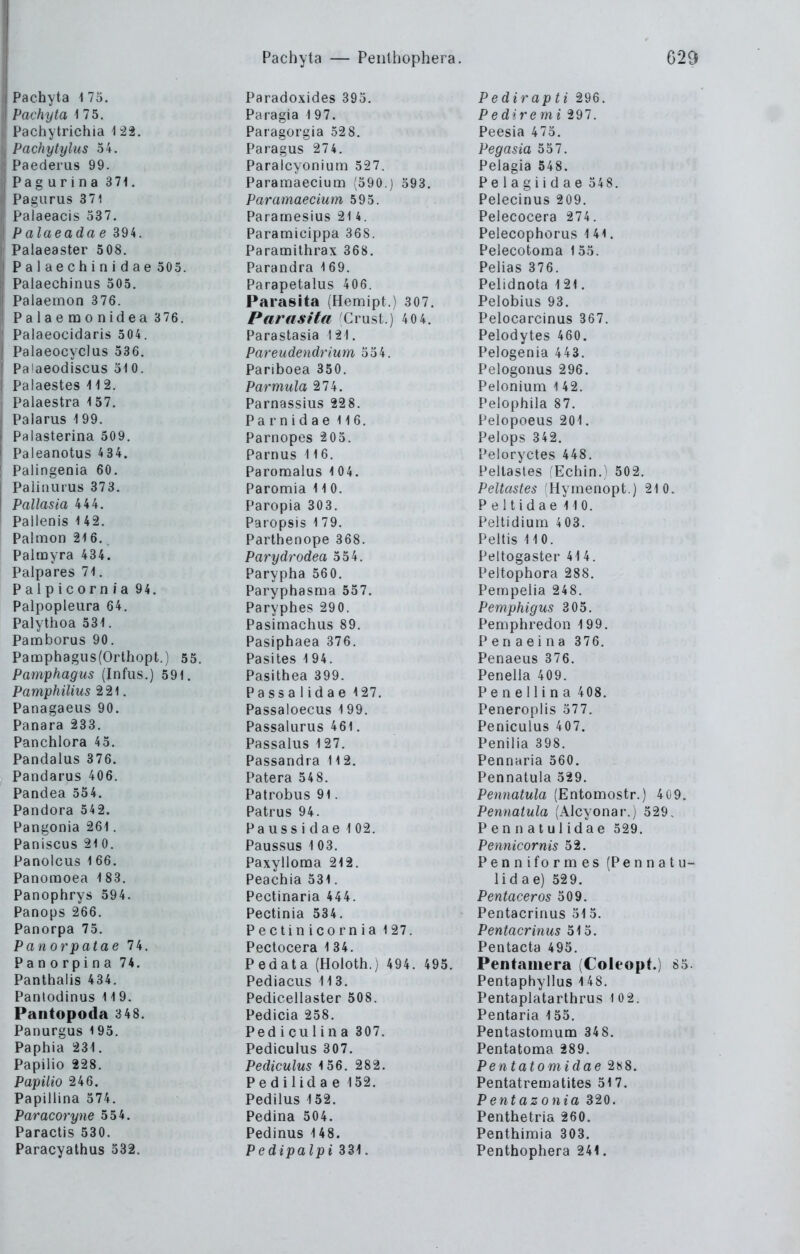 Pachyta 175. Pachyta 175. Pachytrichia 1 22. Pachytylus 54. Paederus 99. Pag urina 371. Pagiirus 371 Palaeacis 337. P alaeada e 394. Palaeaster 508. Palaechinidae 305. Palaechinus 305. Palaemon 376. Palaemonidea 376. ' Palaeocidaris 504. ! Palaeocyclus 336. ' Pa'aeodiscus 310. Palaestes 112. Palaestra 157. j Palarus 199. I Palasterina 509. ! Paleanotus 434. ! Palingenia 60. I Palinmus 373. I Pallasia 444. Pallenis 142. Palmon 216.^ Palmyra 434. Palpares 71. Paipicorn/a 94. Palpopleura 64. Palythoa 331. Pamborus 90. Pamphagus(Orthopt.) 55. Pamphagus (Infus.) 591. PamphiUus 221. Panagaeus 90. Panara 233. Panchlora 45. Pandalus 376. Pandarus 406. Pandea 534. Pandora 542. Pangonia 261. Paniscus 21 0. Panolcus 166. Panoraoea 183. Panophrys 594. Panops 266. Panorpa 75. Panorpatae 74. Panorpina 74. Panthalis 434. Panlodinus 119. Pantopoda 348. Panurgus 195. Paphia 231. Papilio 228. Papüio 246. Papillina 574. Paracoryne 554. Paractis 530. Paracyathus 532. Paradoxides 395. Paragia 197. Paragorgia 528. Paragus 27 4. Paralcyonium 527. Paramaecium (390.) 393. Paramaecium 595. Paramesius 214. Paramicippa 368. Paramithrax 368. Parandra 169. Parapetalus 406. Parasita (Hemipt.) 307. Parasitii ^Crust.) 4 0 4. Parastasia 121. Pareudendrium 334. Panboea 350. Parmula 274. Parnassius 228. Parnidae 116. Parnopes 203. Parnus 116. Paromalus 104. Paromia 11 0. Paropia 303. Paropsis 1 79. Parthenope 368. Parydrodea 354. Parypha 560. Paryphasma 537. Paryphes 290. Pasimachus 89. Pasiphaea 376. Pasites 194. Pasithea 399. Passa 1 idae 127. Passaloecus 199. Passalarus 461. Passalus 127. Passandra 112. Patera 548. Patrobus 91. Patrus 94. Pa US s i d ae 1 02. Paussus 1 03. Paxylloma 212. Peachia 531. Pectinaria 444. Pectinia 534. Pectinicornia 127. Pectocera 1 34. Pedata (Holoth.) 494. 495. Pediacus 113. Pediceilaster 508. Pedicia 258. Ped iculina 307. Pediculus 307. Pediculus 156. 282. Pedilidae 132. Pedilus 152. Pedina 504. Pedinus 148. Pedipalpi 331. Pedirapti 296. Ped^remi 297. Peesia 473. Pegasia 557. Pelagia 548. Pelagiidae 348. Pelecinus 209. Pelecocera 274. Pelecophorus 141. Pelecotoma 1 33. Pelias 376. Pelidnota 121. Peiobius 93. Pelocarcinus 367. Pelodytes 460. Pelogenia 443. Pelogonus 296. Pelonium 142. Peiophila 87. Pelopoeus 201. Pelops 342. Peloryctes 448. Peilastes i'Echln.^ 502. Peltastes 'Hymenopt.) 210. Peltidae 110. Peilidium 4 03. Peilis 110. Peltogaster 414. Peltophora 288. Pempelia 248. Pemphigus 305. Pemphredon 199. P e n a e i n a 3 76. Penaeus 376. Penelia 409. Penellina 408. Peneroplis 377. Peniculus 407. Peniiia 398. Pennaria 360. Pennatula 329. Pennatula (Entomostr.) 409. Pennatula (Alcyonar.j 329. Pennatulidae 529. Pennicornis 52. Penniformes (Pennatu- lidae) 529. Pentaceros 509. Pentacrinus 313. Pentacrinus 515. Pentacta 495. Pentamera (Coleopt.) 85. Pentaphiyllus 148. Pentaplatarthrus 102. Pentaria 133. Pentastomum 34 8. Pentatoma 289. Pentatomidae 2K8. Pentatrematites 317. Pentazonia 320. Penthetria 260. Penthimia 303. Penthophera 241.