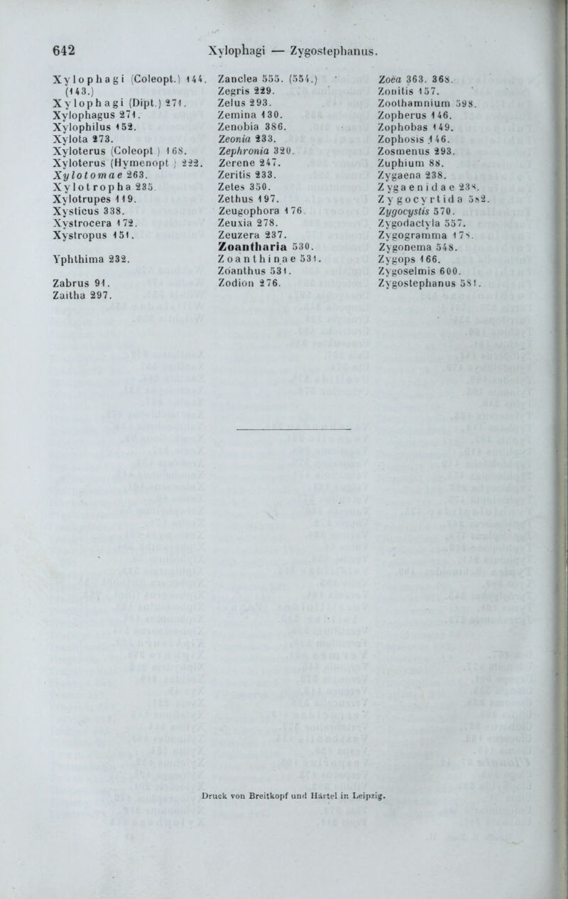 Xylophagi (Coleopt.) 144 (U3.) Xylophagi (Dipl.) 271. Xylophagus 271. Xylophilus 152. Xylota 273. Xyloterus (Coleopt ) 168, Xyloterus (Hymenopt ; i-2ä. Xylotomae 263. Xylotropha 235 Xylotrupes i 19. Xyslicus 338. Xystrocera i 72. Xystropus 151. Yphlhima 232. Zabrus 9i. Zaitha 297. Zanclea 555. (55'i.) Zegris 229. Zelus 293. Zemina -130. Zenobia 386. Zeonia 233. Zephronia 320. Zerene 247. Zeritis 233. Zeles 350. Zethus 197. Zeugophora 176. Zeuxia 278. Zeuzera 237. Zoantliaria 530. Z o a n t h i n a e 531. Zoanthus 531. Zodion 276. Zoea 363. 368. Zonitis 157. Zoolhamnium 598. Zopberus 1 46. Zophobas 1 49. Zophosis .1 46. Zosmenus 293. Zuphium 88, Zygaena 238. Z yga e n i d a e 23*<. Zygoc\rtida 5ft2. Zygocystis 570. Zygodactyla 557. Zygograrnma l 7s. Zygonema 548. Zygops 166. Zygoselmis 600. Zygostephanus 5S i. Druck von Breitkopf und Härtel in Leipzi».