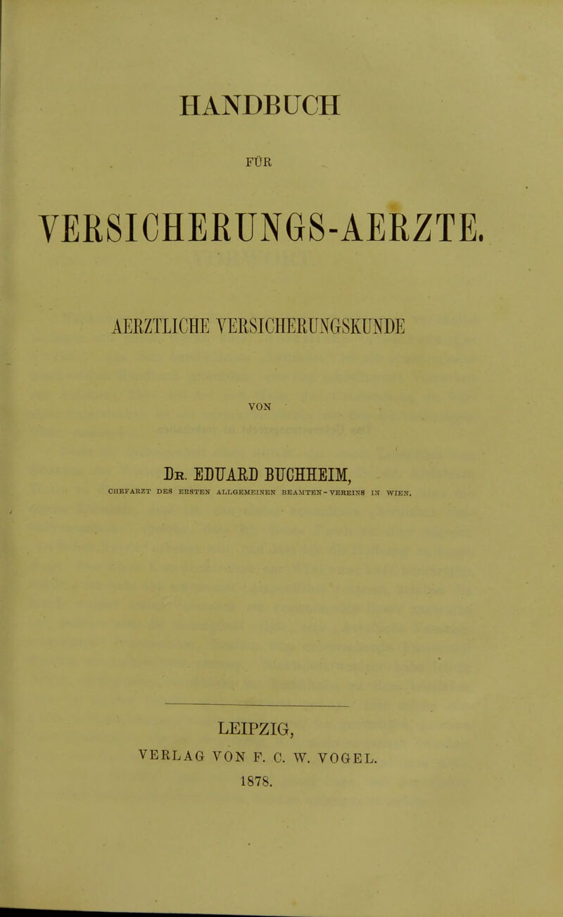 HANDBÜCH FÜR VERSICHEßüNGS-AERZTE. AERZTLICHE TERSICHERUNGSKÜNDE VON Dr. ELTJARL BFCHHEIM, CHEFARZT DES ERSTEN ALLGEMEINEN BEAMTEN - VEREINS IN WIEN, LEIPZIG, VERLAG VON F. C. W. VOGEL. 1878.