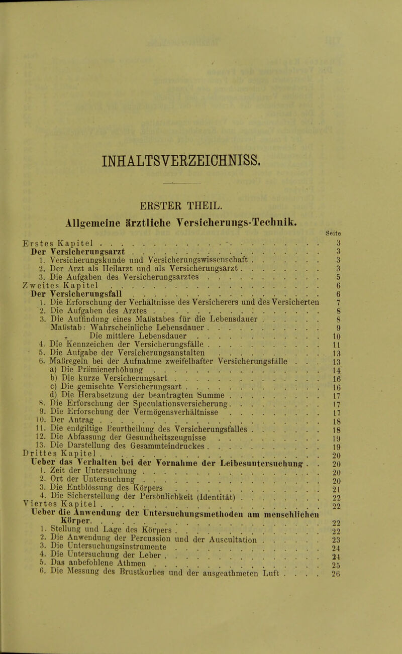 INHALTSVERZEIOHNISS. ERSTER THEIL. Allgemeine ärztliche Versicheruiigs-Teclmik. Seite Erstes Kapitel - 3 Der Yersicherungsarzt 3 1. Versicheiungskunde und Versicherungswissenschaft 3 2. Der Arzt als Heilarzt und als Versicherungsarzt 3 3. Die Aufgaben des Versicherungsarztes 5 Zweites Kapitel 6 Der Versicherungsfall 6 1. Die Erforschung der Verhältnisse des Versicherers und des Versicherten 7 2. Die Aufgaben des Arztes : 8 3. Die Auffindung eines Maßstabes für die Lebensdauer 8 Maßstab: Wahrscheinliche Lebensdauer 9 „ Die mittlere Lebensdauer tO 4. Die Kennzeichen der Versicherungsfälle 11 5. Die Aufgabe der Versicherungsanstalten 13 6. Maßregeln bei der Aufnahme zweifelhafter Versicherimgsfälle ... 13 a) Die Prämienerhöhung 14 b) Die kurze Versicherungsart 16 c) Die gemischte Versicherungsart 16 d) Die Herabsetzung der beantragten Summe 17 8. Die Erforschung der Speculationsversicherung 17 9. Die Erforschung der Vermögensverhältnisse 17 10. Der Antrag 18 11. Die endgiltige Eeurtheilung des Versicherungsfalles 18 12. Die Abfassung der Gesundheitszeugnisse 19 13. Die Darstellung des Gesammteindruckes 19 Drittes Kapitel 20 Ueber das Verhalten bei der Vornalime der Leibesuntersuchuiig-. ! 20 1. Zeit der Untersuchung 20 2. Ort der Untersuchung . 20 3. Die Entblössung des Körpers 21 4. Die Sicherstellung der Persönlichkeit (Identität) . . . . '. . . . 22 Viertes Kapitel 22 Ueber die Äinvendungr der Untersuchungsmetiiodeii am menschlicheu Körper 22 1. Stellung und Lage des Körpers .22 2. Die Anwendung der Percussion und der Auscultatio'n . . . .' . '. 23 3. Die Untersuchungsinstrumente 24 4. Die Untersuchung der Leber .......,...[... 24 5. Das anbefohlene Athmen ................ 25 6. Die Messung des Brustkorbes und der ausgeathmeten Luft . . . .' 26