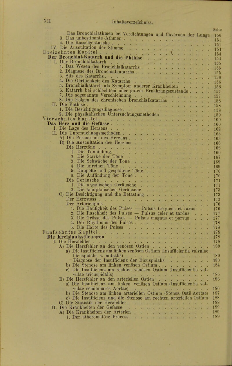 Seile Das Bronchialathmen bei Verdichtungen uud Cavernen der Lunge 150 3. Das unbestimmte-Athmen .... J51 4. Die Rasselgeräusche 151 IV. Die Auscultation der Stimme .... . . . . ... 154 Dreizehntes Kapitel ! ! ! . V ! ! . ' 154 Der Broncliial-Katarrh und die riithise 154 I. Der Bronchialkatarrh ! . 155 1. Das Wesen des Bronchialkatarrhs 155 2. Diagnose des Bronchialkatarrhs ! . 155 3. Sitz des Katarrhs ! 156 4. Die Oertlichkeit des Katarrhs IbVi 5. Bronchialkatarrh als Symptom anderer Kraukheiieu . . . . ! 156 6. Katarrh bei schlechtem oder gutem Ernährungszustande .... 157 7. Die sogenannte Verschleimung 457 8. Die Folgen des chronischen Bronchialkatarrhs 158 II. Die Phthise ! 15S 1. Die Besichtigungsdiaguose 158 2. Die physikalischen Untersuchungsmethoden 159 Vierzehntes Kapitel 160 Das Herz und die Gefilsse ! 160 I. Die Lage des Herzens 162 II. Die Untersuchungsmethoden 163 A) Die Percussion des Herzens 163 B) Die Auscultation des Herzens 166 Die Herztöne 166 1. Die Tonbildung 166 2. Die Stärke der Töne 167 3. Die Schwäche-der Töne 169 4. Die unreinen Töne 169 5. Doppelte und gespaltene Töne 170 6. Die Auffindung der Töne 170 Die Geräusche 171 1. Die organischen Geräusche 171 2. Die anorganischen Geräusche 173 C) Die Besichtigung und die Betastung 173 Der Herzstoss 173 Der Arterienpuls 176 1. Die Häufigkeit des Pulses — Pulsus frequeus et rarus . . 176 2. Die Raschbeit des Pulses — Pulsus celer et tardus ... 177 3. Die Grösse des Pulses — Pulsus magnus et parvus ... 177 4. Der Rhythmus des Pulses 178 5. Die Härte des Pulses 178 Fünfzehntes Kapitel 178 Die Kreislaufsstörung-en 178 L Die Herzfehler 178 A) Die Herzfebler an den venösen Ostien 180 a) Die Insufficienz am linken venösen Ostium (Insufficientia valvulae bicuspidalis s. mitralis) ISO Diagnose der Insufficienz der Bicuspidalis 183 b) Die Stenose am linken venösen Ostium 184 c) Die Insufficienz am rechten venösen Ostium (Insufficientia val- vulae tricuspidalis) 185 B) Die Herzfehler an den arteriellen Ostien 186 a) Die Insufficienz am linken venösen Ostium (Insufficientia val- vulae semilunares Aortae) 186 b) Die Stenose am linken arteriellen Ostium (Stenos. Ostii Aortae) 187 c) Die Insufficienz und die Stenose am rechten arteriellen Ostium 188 C) Die Statistik der Herzfebler 188 II. Die Krankheiten der Gefässe 189 A) Die Krankheiten der Arterien 189 1. Der atberomatöse Process 1S9