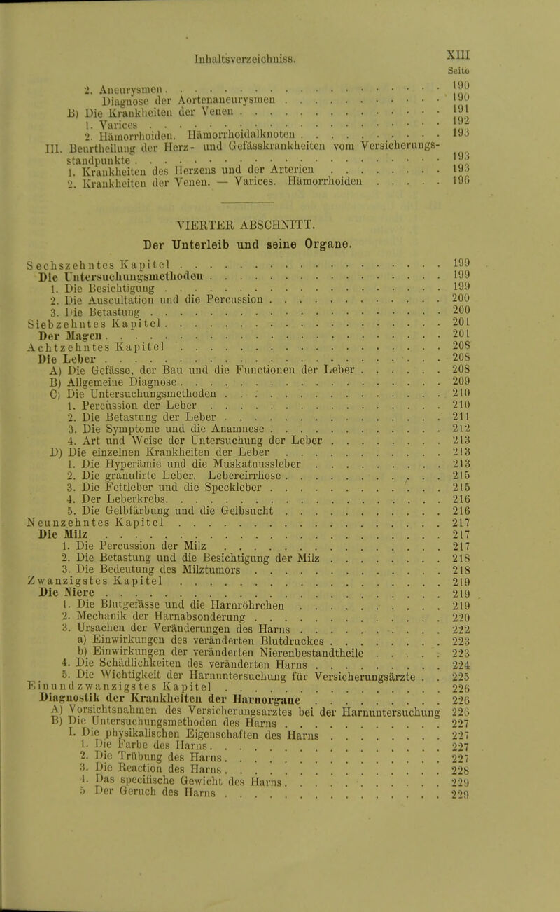 Seite 2. Aneurysmen j^J^ Diagnose der Aortenaneurysmen B) Die Krankheiten der Venen [91 1. Varicos • 2. Hämorrhoiden, llamorrhoulalknüton III. Beurthcilung der Plerz- und Gefässkranklieiteii vom Versicheruugs- standininkte !mo 1. Krankheiten des Herzens und der Arterien 19.5 2. Krankheiten der Yencn. — Varices. Hämorrhoiden 196 VIERTER ABSCHNITT. Der Unterleib und seine Organe. Sechszehntes Kapitel 199 Die Untersucliung'smetliodeu 199 1. Die Besichtigung 199 2. Die Auscultation und die Percussiou 200 3. l'ie Betastung 200 Siebzehntes Kapitel 201 Der Mag-eu 201 Achtzehntes Kapitel 208 Die Leber 20S A) Die Gefässe, der Bau und die Functionen der Leber 20S B) Allgemeine Diagnose 209 C) Die Untersuchungsmethoden 210 1. Percüssion der Leber 210 2. Die Betastung der Leber 211 3. Die Symptome und die Anamnese 2i2 4. Art und Weise der Untersuchung der Leber 213 D) Die einzelnen Krankheiten der Leber 213 1. Die Hyperämie und die Muskatnussleber 213 2. Die granuiirte Leber. Lebercirrhose 215 3. Die Fettleber und die Speckleber 215 4. Der Leberkrebs 216 5. Die Gelbfärbung und die Gelbsucht 216 Neunzehntes Kapitel 217 Die Milz 217 1. Die Percüssion der Milz 217 2. Die Betastung und die Besichtigung der Milz 218 3. Die Bedeutung des Milztumors 218 Zwanzigstes Kapitel 219 Die Niere 219 1. Die Blutgefässe und die Harnröhrcheu 219 2. Mechanik der Harnabsonderung 220 3. Ursachen der Veränderungen des Harns 222 a) Einwirkungen des veränderten Blutdruckes 223 b) Einwirkungen der veränderten Nierenbestandtheile . . . . : 223 4. Die Schädlichkeiten des veränderten Harns 224 5. Die Wichtigkeit der Harnuntersuchung für Versicherungsärzte . . 225 Einundzwanzigstes Kapitel 226 Diagnostik der Krankliciteu der Ilarnorg-aue . . . '. . 226 A) Vürsichtsnahinen des Versiclierungsarztes bei der Harnuntersuchung 226 B) Die Untersuchungsmethoden des Harns 227 I. Die physikalischen Eigenschaften des Harns ........ 227 1. Die Farbe des Harns 227 2. Die Trübung des Harns. .............. 221 3. Die Reaction des Harns 22S 4. Das specifische Gewicht des Harns 229 ö Der Geruch des Harns .... . . . 2''>0