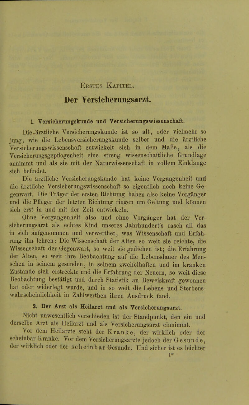 Der Versicherungsarzt. 1, Versicherungskunde und Versicherungswissenschaft, Die.ärztliche Versicherungskunde ist so alt, oder vielmehr so jung, wie die Lebensversicherungskunde selber und die ärztliche Versicherungswissenschaft entwickelt sich in dem Maße, als die Versicherungsgepflogenheit eine streng wissenschaftliche Grundlage annimmt und als sie mit der Naturwissenschaft in vollem Einklänge sich befindet. Die ärztliche Versicherungskunde hat keine Vergangenheit und die ärztliche Versicherungswissenschaft so eigentlich noch keine Ge- genwart. Die Träger der ersten Richtung haben also keine Vorgänger und die Pfleger der letzten Richtung ringen um Geltung und können sich erst in und mit der Zeit entwickeln. Ohne Vergangenheit also und ohne Vorgänger hat der Ver- sicherungsarzt als echtes Kind unseres Jahrhundert's rasch all das in sich aufgenommen und verwerthet, was Wissenschaft und Erfah- rung ihn lehren: Die Wissenschaft der Alten so weit sie reichte, die Wissenschaft der Gegenwart, so weit sie gediehen ist; die Erfahrung' der Alten, so weit ihre Beobachtung auf die Lebensdauer des Men- schen in seinem gesunden, in seinem zweifelhaften und im kranken Zustande sich erstreckte und die Erfahrung der Neuern, so weit diese Beobachtung bestätigt und durch Statistik an Beweiskraft gewonnen hat oder widerlegt wurde, und in so weit die Lebens- und Sterbens- wahrscheinlichkeit in Zahlwerthen ihren Ausdruck fand. 2. Der Arzt als Heilarzt und als Versicherungsarzt. Nicht unwesentlich verschieden ist der Standpunkt, den ein und derselbe Arzt als Heilarzt und als Versicherungsarzt einnimmt. Vor dem Heilarzte steht der Kranke, der wirklich oder der scheinbar Kranke. Vor dem Versicherungsarzte jedoch der Gesunde, der wirklich oder der scheinbar Gesunde. Und sicher ist es leichter 1*