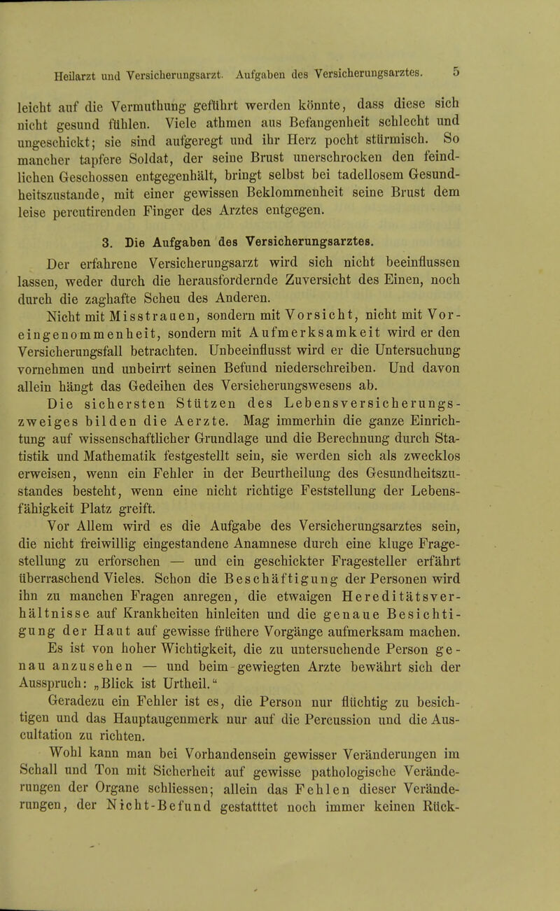 Heilarzt und Versicherungsarzt. Aufgaben des Versicherungsarztes. leicht auf die VermuthuDg geftibrt werden könnte, dass diese sich nicht gesund fühlen. Viele athmen aus Befangenheit schlecht und ungeschickt; sie sind autgeregt und ihr Herz pocht stürmisch. So mancher tapfere Soldat, der seine Brust unerschrocken den feind- lichen Geschossen entgegenhält, bringt selbst bei tadellosem Gesund- heitszustande, mit einer gewissen Beklommenheit seine Brust dem leise percutirenden Finger des Arztes entgegen. 3. Die Aufgaben des Versicherungsarztes. Der erfahrene Versicherungsarzt wird sich nicht beeinflussen lassen, weder durch die herausfordernde Zuversicht des Einen, noch durch die zaghafte Scheu des Anderen. Nicht mit Misstraaen, sondern mit Vorsicht, nicht mit Vor- eingenommenheit, sondern mit Aufmerksamkeit wird er den Versicherungsfall betrachten. Unbeeinflusst wird er die Untersuchung vornehmen und unbein-t seinen Befund niederschreiben. Und davon allein hängt das Gedeihen des Versicherungsweseos ab. Die sichersten Stützen des Lebensversicherungs- zweiges bilden die Aerzte. Mag immerhin die ganze Einrich- tung auf wissenschaftlicher Grundlage und die Berechnung durch Sta- tistik und Mathematik festgestellt sein, sie werden sich als zwecklos erweisen, wenn ein Fehler in der Beurtheilung des Gesundheitszu- standes besteht, wenn eine nicht richtige Feststellung der Lebens- fähigkeit Platz greift. Vor Allem wird es die Aufgabe des Versicherungsarztes sein, die nicht freiwillig eingestandene Anamnese durch eine kluge Frage- stellung zu erforschen — und ein geschickter Fragesteller erfährt überraschend Vieles. Schon die Beschäftigung der Personen wird ihn zu manchen Fragen anregen, die etwaigen Hereditätsver- hältnisse auf Krankheiten hinleiten und die genaue Besichti- gung der Haut auf gewisse frühere Vorgänge aufmerksam machen. Es ist von hoher Wichtigkeit, die zu untersuchende Person ge- nau anzusehen — und beim - gewiegten Arzte bewährt sich der Ausspruch: „Blick ist Urtheil. Geradezu ein Fehler ist es, die Person nur flüchtig zu besich- tigen und das Hauptaugenmerk nur auf die Percussion und die Aus- cultation zu richten. Wohl kann man bei Vorhandensein gewisser Veränderungen im Schall und Ton mit Sicherheit auf gewisse pathologische Verände- rungen der Organe schliessen; allein das Fehlen dieser Verände- rungen, der Nicht-Befund gestatttet noch immer keinen Rück-