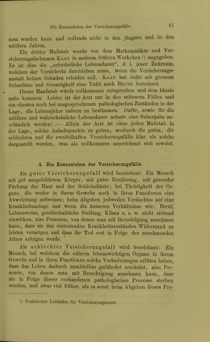 men werden kann und vollends nicht in den Jüngern und in den mittlem Jabren. Ein dritter Maßstab wurde von dem Matbematiker und Ver- sieb erungsfaebmann Kaan in meinem frübern Werkeben i) angegeben. Es ist dies die „erforderlicbe Lebensdauer, d. i. jener Zeitraum, weleben der Versicberte durcbleben muss, wenn die Versieberungs- anstalt keinen Scbaden erleiden soll. Kaan bat dafür mit grossem Scbartsinn und Genauigkeit eine Tafel nach Brune berecbnet. Dieser Maaßstab würde vollkommen entsprecben und dem Ideale nahe kommen. Leider ist der Arzt nur in den seltenern Fällen und am ehesten noch bei ausgesprochenen pathologischen Zuständen in der Lage, die Lebensjahre nahezu zu bestimmen. Dafür, sowie für die mittlere und wahrscheinliche Lebensdauer müsste eine Sehergabe un- erlässlich werden! — Allein der Arzt ist ohne jeden Maßstab in der Lage, solche Anhaltspunkte zu geben, wodurch die guten, die schlechten und die zweifelhaften Versicherungsfälle klar als solche dargestellt werden, was als vollkommen ausreichend sich erweist. 4. Die Kennzeichen der Versicherungsfälle. Als guter Versicberungsfall wird bezeichnet: Ein Mensch mit gut ausgebildetem Körper, mit guter Ernährung, mit gesunder Färbung der Haut und der Schleimhäute; bei Tüchtigkeit der Or- gane, die weder in ihrem Gewebe noch in ihren Functionen eine Abweichung aufweisen; beim Abgeben jedweden Verdachtes auf eine Krankheitsanlage und wenn die äusseren Verhältnisse wie: Beruf, Lebensweise, gesellschaftliche Stellung, Klima u. s. w. nicht störend einwirken, also Personen, von denen man mit Berechtigung annehmen kann, dass sie den eintretenden Krankheitszuständen Widerstand zu leisten vermögen und dass ihr Tod erst in Folge des zunehmenden Alters erfolgen werde. Als schlechter Versicherungsfall wird bezeichnet: Ein Mensch, bei welchem die edleren löbenswichtigen Organe in ihrem Gewebe und in ihren Functionen solche Veränderungen erlitten haben, dass das Leben dadurch unmittelbar gefährdet erscheint, also Per- sonen, von denen man mit Berechtigung annehmen kann, dass sie in Folge dieser vorhandenen pathologischen Processe sterben werden, und zwar viel früber, als es sonst beim Abgehen dieses Pro- 1) Praktischer Leitfaden für Versicherungsärzte.