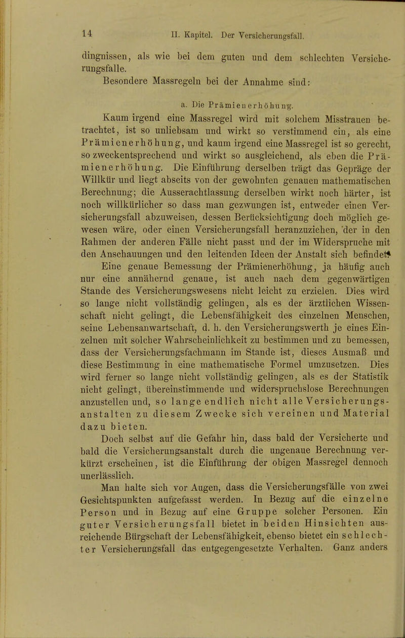 dingnissen, als wie bei dem guten und dem schlechten Versiche- rungsfalle. Besondere Massregeln bei der Annahme sind: a. Die Prämienerhöhung. Kaum irgend eine Massregel wird mit solchem Misstrauen be- trachtet, ist so unliebsam und wirkt so verstimmend ein, als eine Prämienerhöhung, und kaum irgend eine Massregel ist so gerecht, so zweckentsprechend und wirkt so ausgleichend, als eben die Prä- mienerhöhung. Die Einführung derselben trägt das Gepräge der Willkür und liegt abseits von der gewohnten genauen mathematischen Berechnung; die Ausserachtlassung derselben wirkt noch härter, ist noch willkürlicber so dass man gezwungen ist, entweder einen Ver- sicherungsfall abzuweisen, dessen Berücksichtigung doch möglich ge- wesen wäre, oder einen Versicherungsfall heranzuziehen, der in den Kähmen der anderen Fälle nicht passt und der im Widerspruche mit den Anschauungen und den leitenden Ideen der Anstalt sich befindet* Eine genaue Bemessung der Prämienerhöhung, ja häufig auch nur eine annähernd genaue, ist auch nach dem gegenwärtigen Stande des Versicherungswesens nicht leicht zu erzielen. Dies wird so lange nicht vollständig gelingen, als es der ärztlichen Wissen- schaft nicht gelingt, die Lebensfähigkeit des einzelnen Menschen, seine Lebensanwartschaft, d. h. den Versicherungswerth je eines Ein- zelnen mit solcher Wahrscheinlichkeit zu bestimmen und zu bemessen, dass der Versicherungsfachmann im Stande ist, dieses Ausmaß und diese Bestimmung in eine mathematische Formel umzusetzen. Dies wird ferner so lange nicht vollständig gelingen, als es der Statistik nicht gelingt, übereinstimmende und widerspruchslose Berechnungen anzustellen und, so lange endlich nicht alle Versicherungs- anstalten zu diesem Zwecke sich vereinen und Material dazu bieten. Doch selbst auf die Gefahr hin, dass bald der Versicherte und bald die Versicherungsanstalt durch die ungenaue Berechnung ver- kürzt erscheinen, ist die Einführung der obigen Massregel dennoch unerlässlich. Man halte sich vor Augen, dass die Versicherungsfälle von zwei Gesichtspunkten aufgefasst werden. In Bezug auf die einzelne Person und in Bezug auf eine Gruppe solcher Personen. Ein guter Versicherungsfall bietet in beiden Hinsichten aus- reichende Bürgschaft der Lebensfähigkeit, ebenso bietet ein schlech- ter Versicherungsfall das entgegengesetzte Verhalten. Ganz anders