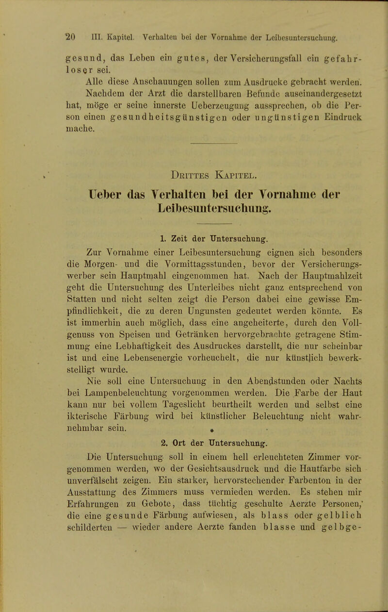 gesund, das Leben ein gutes, der Versicherungsfall ein gefahr- loser sei. Alle diese Anschauungen sollen zum Ausdrucke gebracht werden. Nachdem der Arzt die darstellbaren Befunde auseinandergesetzt hat, möge er seine innerste Ueberzeugung aussprechen, ob die Per- son einen gesundheitsgünstigen oder ungünstigen Eindruck mache. Drittes Kapitel. lieber das Yerhalten bei der Vornahme der Leibesuntersucbung. 1. Zeit der Untersuchung. Zur Vornahme einer Leibesuntersuchung eignen sich besonders die Morgen- und die Vormittagsstunden, bevor der Versicherungs- werber sein Hauptmahl eingenommen hat. Nach der Hauptmahlzeit geht die Untersuchung des Unterleibes nicht ganz entsprechend von Statten und nicht selten zeigt die Person dabei eine gewisse Em- pfindlichkeit, die zu deren Ungunsten gedeutet werden könnte. Es ist immerhin auch möglich, dass eine angeheiterte, durch den Voll- genuss von Speisen und Getränken hervorgebrachte getragene Stim- mung eine Lebhaftigkeit des Ausdruckes darstellt, die nur scheinbar ist und eine Lebensenergie vorheuchelt, die nur künstjich bewerk- stelligt wurde. Nie soll eine Untersuchung in den Abendstunden oder Nachts bei Lampenbeleuchtung vorgenommen werden. Die Farbe der Haut kann nur bei vollem Tageslicht beurtheilt werden und selbst eine ikterische Färbung wird bei künstlicher Beleuchtung nicht wahr- nehmbar sein. * 2. Ort der Untersuchung. Die Untersuchung soll in einem hell erleuchteten Zimmer vor- genommen werden, wo der Gesichtsausdruck und die Hautfarbe sich unverfälscht zeigen. Ein starker, hervorstechender Farbenton in der Ausstattung des Zimmers muss vermieden werden. Es stehen mir Erfahrungen zu Gebote, dass tüchtig geschulte Aerzte Personen, die eine gesunde Färbung aufwiesen, als blass oder gelblich schilderten — wieder andere Aerzte fanden blasse und gelbge-