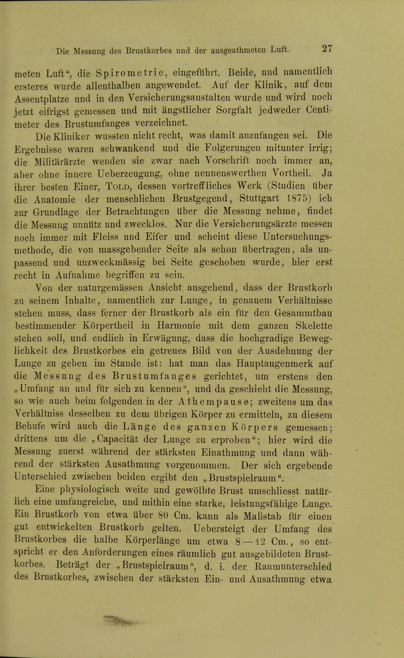 meten Luft, die Spirometrie, eingeführt. Beide, und namentlich ersteres wurde allenthalben angewendet. Auf der Klinik, auf dem Asseutplatze und in den Versicherungsanstalten wurde und wird noch jetzt eifrigst gemessen und mit ängstlicher Sorgfalt jedweder Centi- meter des Brustumfanges verzeichnet. Die Kliniker wussteu nicht recht, was damit anzufangen sei. Die Ergebnisse waren schwankend und die Folgerungen mitunter irrig; die Militärärzte wenden sie zwar nach Vorschrift noch immer an, aber ohne innere Ueberzeugung, ohne nennenswerthen Vortheil. Ja ihrer besten Einer, Told, dessen vortreffliches Werk (Studien über die Anatomie der menschlichen Brustgegend, Stuttgart 1875) ich zur Grundlage der Betrachtungen über die Messung nehme, findet die Messung unnütz und zwecklos. Nur die Versicherungsärzte messen noch immer mit Fleiss und Eifer und scheint diese Untersuchungs- methode, die von massgebender Seite als schon übertragen, als un- passend und unzweckmässig bei Seite geschoben wurde, hier erst recht in Aufnahme begriffen zu sein. Von der naturgemässen Ansicht ausgehend, dass der Brustkorb zu seinem Inhalte, namentlich zur Lunge, in genauem Verhältnisse stehen muss, dass ferner der Brustkorb als ein für den Gesammtbau bestimmender Körpertheil in Harmonie mit dem ganzen Skelette stehen soll, und endlich in Erwägung, dass die hochgradige Beweg- lichkeit des Brustkorbes ein getreues Bild von der Ausdehnung der Lunge zu geben im Stande ist: hat man das Hauptaugenmerk auf die Messung des Brustumfanges gerichtet, um erstens den „ Umfang an und für sich zu kennen, und da geschieht die Messung, so wie auch beim folgenden in der Athempause; zweitens um das Verhältniss desselben zu dem übrigen Körper zu ermitteln, zu diesem Behufe wird auch die Länge des ganzen Körpers gemessen; drittens um die „Capacität der Lunge zu erproben; hier wird die Messung zuerst während der stärksten Einathmung und dann wäh- rend der stärksten Ausatbmung vorgenommen. Der sich ergebende Unterschied zwischen beiden ergibt den „Brustspielraum. Eine physiologisch weite und gewölbte Brust umschliesst natür- lich eine umfangreiche, und mithin eine starke, leistungsfähige Lunge. Ein Brustkorb von etwa über 80 Cm. kann als Maßstab llir einen gut entwickelten Brustkorb gelten. Uebersteigt der Umfang des' Brustkorbes die halbe Körperlänge um etwa 8 — 12 Cm., so ent- spricht er den Anforderungen eines räumlich gut ausgebildeten Brust- korbes. Beträgt der „Brustspielraum, d. i. der. Raumunterschied des Brustkorbes, zwischen der stärksten Ein- und Ausathmung etwa