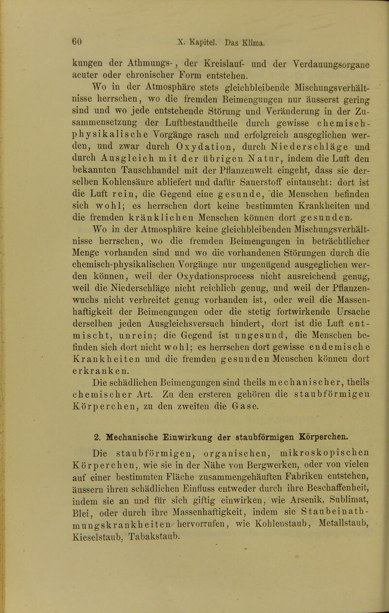 kungen der Athmungs-, der Kreislauf- und der Verdauungsorgaue acuter oder chronischer Form entstehen. Wo in der Atmosphäre stets gleichbleibende Mischungsverhält- nisse herrschen, wo die fremden Beimengungen nur äusserst gering sind und wo jede entstehende Störung und Veränderung in der Zu- sammensetzung der Luftbestandtheile durch gewisse chemisch- physikalische Vorgänge rasch und erfolgreich ausgeglichen wer- den, und zwar durch Oxydation, durch Niederschläge und durch Ausgleich mit der übrigen Natur, indem die Luft den bekannten Tauschhandel mit der Pflanzenwelt eingeht, dass sie der- selben Kohlensäure abliefert und dafür Sauerstoff eintauscht: dort ist die Luft rein, die Gegend eine gesunde, die Menschen befinden sich wohl; es herrschen dort keine bestimmten Krankheiten und die fremden kränklichen Menschen können dort gesunden. Wo in der Atmosphäre keine gleichbleibenden Mischungsverhält- nisse herrschen, wo die fremden Beimengungen in beträchtlicher Menge vorhanden sind und wo die vorhandenen Störungen durch die chemisch-physikalischen Vorgänge nur ungenügend ausgeglichen wer- den können, weil der Oxydationsprocess nicht ausreichend genug, weil die Niederschläge nicht reichlich genug, und weil der Pflanzen- wuchs nicht verbreitet genug vorhanden ist, oder weil die Massen- haftigkeit der Beimengungen oder die stetig fortwirkende Ursache derselben jeden Ausgleichsversuch hindert, dort ist die Luft ent- mischt, unrein; die Gegend ist ungesund, die Menschen be- finden sich dort nicht wohl; es herrschen dort gewisse endemisch e Krankheiten und die fremden gesunden Menschen können dort erkranken. Die schädlichen Beimengungen sind theils mechanischer, theils chemischer Art. Zu den ersteren gehören die staubförmigen Körperchen, zu den zweiten die Gase. 2. Mechanische Einwirkung der staubförmigen Körperchen. Die staubförmigen, organischen, mikroskopischen Körper chen,. wie sie in der Nähe von Bergwerken, oder von vielen auf einer bestimmten Fläche zusammengehäuften Fabriken entstehen, äussern ihren schädlichen Einfluss entweder durch ihre Beschaffenheit, indem sie an und für sich giftig einwirken, wie Arsenik, Sublimat, Blei, oder durch ihre Massenhaftigkeit, indem sie Staubeinath- mungskrankheiten/hervorrufen, wie Kohlenstaub, Metallstaub, Kieselstaub, Tabakstaub.