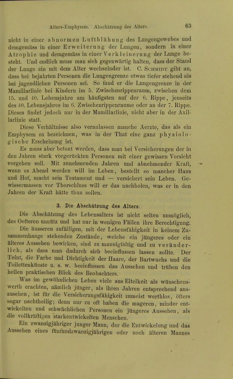 Alters-Emphysem. Abschätzung des Alters. nicht in einer abnormen Luf'tbläbung des Lungengewebes und demgemäss in einer Erweiterung der Lungen, sondern in einer Atrophie un(J demgemäss in einer Verkleinerung der Lunge be- steht. Und endlich muss man sich gegenwärtig halten, dass der Stand der Lunge ein mit dem Alter wechselnder ist. C. Schmidt gibt an, dass bei bejahrten Personen die Lungengrenze etwas tiefer stehend als bei jugendlichen Personen sei. So fand er die Lungengrenze in der Mamillarlinie bei Kindern im 5. Zwischenrippenraura, zwischen dem 15. und 40. Lebensjalu'e am häufigsten auf der 6. Rippe, jenseits des 40. Lebensjahres im 6. Zwischenrippenraume oder an der 7. Rippe. Dieses findet jedoch nur in der Mamillarlinie, nicht aber in der Axil- larlinie statt. Diese Verhältnisse also veranlassen manche Aerzte, das als ein Emphysem zu bezeichnen, was in der That eine ganz physiolo- gische Erscheinung ist. Es muss aber betont werden, dass man bei Versicherungen der in den Jahren stark vörgerückten Personen mit einer gewissen Vorsicht vorgehen soll. Mit zunehmenden Jahren und abnehmender Kraft, wenn es Abend werden will im Leben, bestellt so mancher Haus und Hof, macht sein Testament und — versichert sein Leben. Ge- wissermassen vor Thorschluss will er das nachholen, was er in den Jahren der Kraft hätte thun sollen. 3. Die Abschätzung des Alters. Die Abschätzung des Lebensalters ist nicht selten unmöglich, des Oefteren unnütz und hat nur in wenigen Fällen ihre Berechtigung. Die äusseren zufälligen, mit der Lebensfähigkeit in keinem Zu- sammenhange stehenden Zustände, welche ein jüngeres oder ein älteres Aussehen bewirken, sind zu mannigfaltig und zu veränder- lich, als dass man dadurch sich beeinflussen lassen sollte. Der Teint, die Farbe und Dichtigkeit der Haare, der Bartwuchs und die Toilettenkünste u. s. w. beeinflussen das Aussehen und trüben den hellen praktischen Blick des Beobachters. Was im gewöhnlichen Leben viele aus Eitelkeit als wünschens- werth erachten, nämlich jünger, als ihren Jahren entsprechend aus- zusehen, ist für die Versicherungsfähigkeit zumeist werthlos, öfters sogar nachtheilig; denn nur zu oft haben die mageren, minder ent- wickelten und schwächlichen Personen ein jüngeres Aussehen, als die vollkräftigen starkentwickelten Menschen. Ein zwanzigjähriger junger Mann, der die Entwickelung und das Aussehen eines ftinfundzwanzigjährigen oder noch älteren Mannes