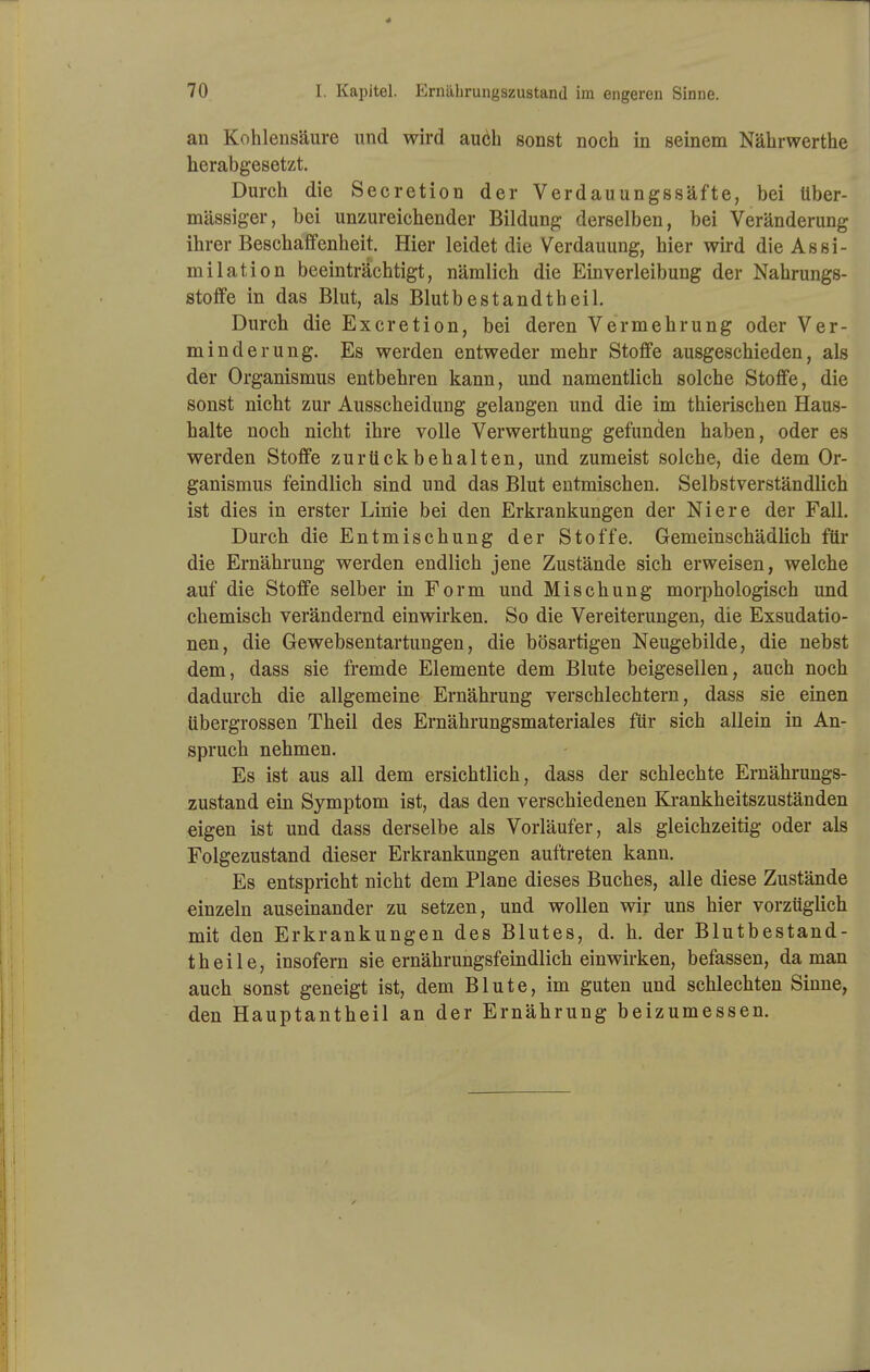 an Kohlensäure und wird au6h sonst noch in seinem Nährwerthe herabgesetzt. Durch die Secretion der Verdauungssäfte, bei über- mässiger, bei unzureichender Bildung derselben, bei Veränderung ihrer Beschaffenheit. Hier leidet die Verdauung, hier wird die Assi- milation beeinträchtigt, nämlich die Einverleibung der Nahrungs- stoffe in das Blut, als Blutbestandtheil. Durch die Excretion, bei deren Vermehrung oder Ver- minderung. Es werden entweder mehr Stoffe ausgeschieden, als der Organismus entbehren kann, und namentlich solche Stoffe, die sonst nicht zur Ausscheidung gelangen und die im thierischen Haus- halte noch nicht ihre volle Verwerthung gefunden haben, oder es werden Stoffe zurückbehalten, und zumeist solche, die dem Or- ganismus feindlich sind und das Blut entmischen. Selbstverständlich ist dies in erster Linie bei den Erkrankungen der Niere der Fall. Durch die Entmischung der Stoffe. Gemeinschädlich für die Ernährung werden endlich jene Zustände sich erweisen, welche auf die Stoffe selber in Form und Mischung morphologisch und chemisch verändernd einwirken. So die Vereiterungen, die Exsudatio- nen, die Gewebsentartungen, die bösartigen Neugebilde, die nebst dem, dass sie fremde Elemente dem Blute beigesellen, auch noch dadurch die allgemeine Ernährung verschlechtern, dass sie einen übergrossen Theil des Ernährungsmateriales für sich allein in An- spruch nehmen. Es ist aus all dem ersichtlich, dass der schlechte Ernährungs- zustand ein Symptom ist, das den verschiedenen Krankheitszuständen eigen ist und dass derselbe als Vorläufer, als gleichzeitig oder als Folgezustand dieser Erkrankungen auftreten kann. Es entspricht nicht dem Plane dieses Buches, alle diese Zustände einzeln auseinander zu setzen, und wollen wir uns hier vorzüglich mit den Erkrankungen des Blutes, d. h. der Blutbestand- theile, insofern sie ernährungsfeindlich einwirken, befassen, da man auch sonst geneigt ist, dem Blute, im guten und schlechten Sinne, den Hauptantheil an der Ernährung beizumessen.