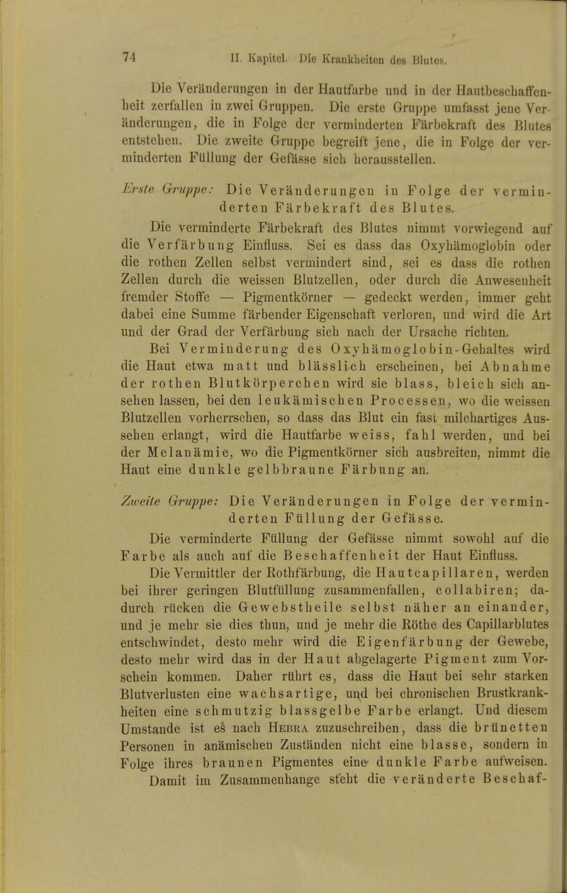 Die Veränderungen in der Hautfarbe und in der Hautbeschaffen- heit zerfallen in zwei Gruppen. Die erste Gruppe umfasst jene Ver- änderungen, die in Folge der verminderten Färbekraft des Blutes entstehen. Die zweite Gruppe begreift jene, die in Folge der ver- minderten Füllung der Gefässe sich herausstellen. Elaste Gruppe: Die Veränderungen in Folge der vermin- derten Färbekraft des Blutes. Die verminderte Färbekraft des Blutes nimmt vorwiegend auf die Verfärbung Einfluss. Sei es dass das Oxyhämoglobin oder die rothen Zellen selbst vermindert sind, sei es dass die rothen Zellen durch die weissen Blutzellen, oder durch die Anwesenheit fremder Stoffe — Pigmentkörner — gedeckt werden, immer geht dabei eine Summe färbender Eigenschaft verloren, und wird die Art und der Grad der Verfärbung sich nach der Ursache richten. Bei Verminderung des Oxyhämoglobin-Gehaltes wird die Haut etwa niatt und blässlich erscheinen, bei Abnahme der rothen Blutkörperchen wird sie blass, bleich sich an- sehenlassen, beiden leukämischen Processen, wo die weissen Blutzellen vorherrschen, so dass das Blut ein fast milchartiges Aus- sehen erlangt, wird die Hautfarbe weiss, fahl werden, und bei der Melanämie, wo die Pigmentkörner sich ausbreiten, nimmt die Haut eine dunkle gelbbraune Färbung an. Zweite Gimppe: Die Veränderungen in Folge der vermin- derten Füllung der Gefässe. Die verminderte Füllung der Gefässe nimmt sowohl auf die Farbe als auch auf die Beschaffenheit der Haut Einfluss. Die Vermittler der Rothfärbung, die H a u t c a p i 11 a r e n, werden bei ihrer geringen Blutfüllung zusammenfallen, collabiren; da- durch rücken die Gewebstheile selbst näher an einander, und je mehr sie dies thun, und je mehr die Eöthe des Capillarblutes entschwindet, desto mehr wird die Eigenfärbung der Gewebe, desto mehr wird das in der Haut abgelagerte Pigment zum Vor- schein kommen. Daher rührt es, dass die Haut bei sehr starken Blutverlusten eine wachsartige, und bei chronischen Brustkrank- heiten eine schmutzig blassgelbe Farbe erlangt. Und diesem Umstände ist es nach Hebra zuzuschreiben, dass die brünetten Personen in anämischen Zuständen nicht eine blasse, sondern in Folge ihres braunen Pigmentes eine- dunkle Farbe aufweisen. Damit im Zusammenhange steht die veränderte Beschaf-