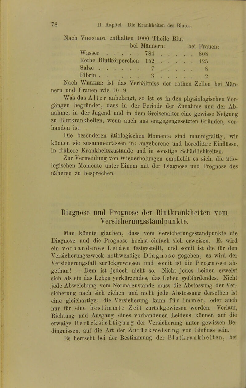 Nach ViEROiiDT enthalten 1000 Theile Blut bei Männern: bei Frauen: Wasser 784 808 Rothe Blutkörperchen 152 125 Salze 7 8 Fibrin 3 9 Nach Welicer ist das Verhältniss der rothen Zellen bei Män- nern und Frauen wie 10:9. Was das Alter anbelangt, so ist es in den physiologischen Vor- gängen begründet, dass in der Periode der Zunahme und der Ab- nahme, in der Jugend und in dem Greisenalter eine gewisse Neigung zu Blutkrankheiten, wenn auch aus entgegengesetzten Gründen, vor- handen ist. . Die besonderen ätiologischen Momente sind mannigfaltig, wir können sie zusammenfassen in: angeborene und hereditäre Einflüsse, in frühere Krankheitszustände und in sonstige Schädlichkeiten. Zur Vermeidung von Wiederholungen empfiehlt es sich, die ätio- logischen Momente unter Einem mit der Diagnose und Prognose des näheren zu besprechen. Diagnose und Prognose der Blutkrankheiten vom Yersicherungsstandpunkte. Man könnte glauben, dass vom Versicherungsstandpunkte die Diagnose und die Prognose höchst einfach sich erweisen. Es wird ein vorhandenes Leiden festgestellt, und somit ist die für den Versicherungszweck nothwendige Diagnose gegeben, es wird der Versicherungsfall zurückgewiesen und somit ist die Prognose ab- gethan! — Dem ist jedoch nicht so. Nicht jedes Leiden erweist sich als ein das Leben verkürzendes, das Leben gefährdendes. Nicht jede Abweichung vom Normalzustande muss die Abstossung der Ver- sicherung nach sich ziehen und nicht jede Abstossung derselben ist eine gleichartige; die Versicherung kann für immer, oder auch nur für eine bestimmte Zeit zurückgewiesen werden. Verlaut, Richtung und Ausgang eines vorhandenen Leidens können auf die etwaige Berücksichtigung der Versicherung unter gewissen Be- dingnissen, auf die Art der Zurückweisung von Einfluss sein. Es herrscht bei der Bestimmung der Blutkrankheiten, bei