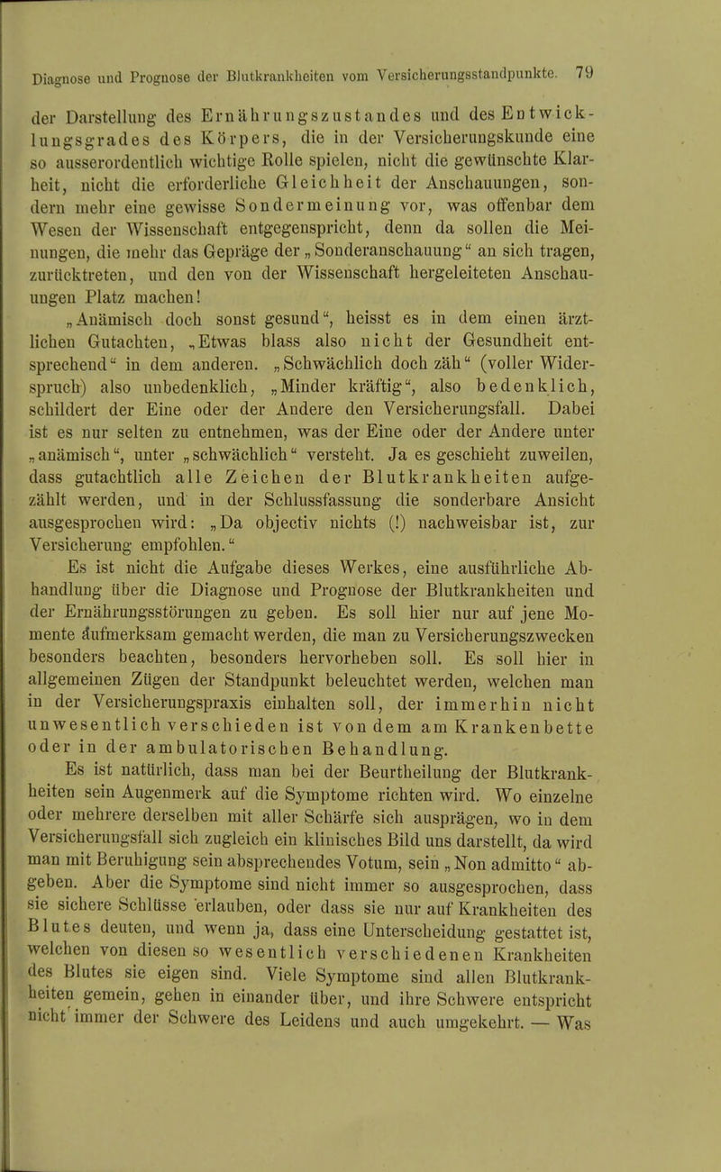 der Darstellung des Ernährungszustandes und des Entwick- lungsgrades des Körpers, die in der Versicherungskunde eine so ausserordentlich wichtige Rolle spielen, nicht die gewünschte Klar- heit, nicht die erforderliche Gleichheit der Anschauungen, son- dern mehr eine gewisse Sondermeinung vor, was offenbar dem Wesen der Wissenschaft entgegenspricht, denn da sollen die Mei- nungen, die mehr das Gepräge der „ Souderanschauung an sich tragen, zurücktreten, und den von der Wissenschaft hergeleiteten Anschau- ungen Platz machen! „Anämisch doch sonst gesund, heisst es in dem einen ärzt- lichen Gutachten, ^Etwas blass also nicht der Gesundheit ent- sprechend in dem anderen. „Schwächlich doch zäh (voller Wider- spruch) also unbedenklich, „Minder kräftig, also bedenklich, schildert der Eine oder der Andere den Versicherungsfall. Dabei ist es nur selten zu entnehmen, was der Eine oder der Andere unter „ anämisch, unter „ schwächlich versteht. Ja es geschieht zuweilen, dass gutachtlich alle Zeichen der Blutkrankheiten aufge- zählt werden, und in der Schlussfassung die sonderbare Ansicht ausgesprochen wird: „Da objectiv nichts (!) nachweisbar ist, zur Versicherung empfohlen. Es ist nicht die Aufgabe dieses Werkes, eine ausführliche Ab- handlung über die Diagnose und Prognose der Blutkrankheiten und der Ernährungsstörungen zu geben. Es soll hier nur auf jene Mo- mente Aufmerksam gemacht werden, die man zu Versicherungszwecken besonders beachten, besonders hervorheben soll. Es soll hier in allgemeinen Zügen der Standpunkt beleuchtet werden, welchen man in der Versicherungspraxis einhalten soll, der immerhin nicht unwesentlich verschieden ist von dem am Krankenbette oder in der ambulatorischen Behandlung. Es ist natürlich, dass man bei der Beurtheilung der Blutkrank- heiten sein Augenmerk auf die Symptome richten wird. Wo einzelne oder mehrere derselben mit aller Schärfe sich ausprägen, wo in dem Versicherungsfall sich zugleich ein klinisches Bild uns darstellt, da wird man mit Beruhigung sein absprechendes Votum, sein „Non admitto ab- geben. Aber die Symptome sind nicht immer so ausgesprochen, dass sie sichere Schlüsse erlauben, oder dass sie nur auf Krankheiten des Blutes deuten, und wenn ja, dass eine Unterscheidung gestattet ist, welchen von diesen so wesentlich verschiedenen Krankheiten des Blutes sie eigen sind. Viele Symptome sind allen Blutkrank- heiten gemein, gehen in einander über, und ihre Schwere entspricht nicht immer der Schwere des Leidens und auch umgekehrt. — Was