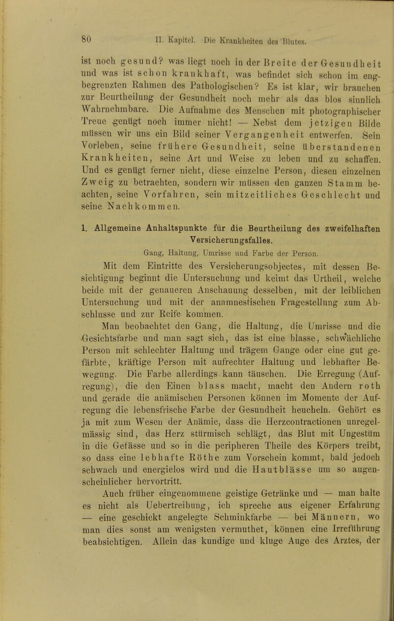 ist noch gesund? was liegt noch in der Breite der Gesundheit und was ist schon krankhaft, was befindet sich schon im eng- begrenzten Rahmen des Pathologischen? Es ist klar, wir brauchen zur Beurtheilung der Gesundheit noch mehr als das blos sinnlich Wahrnehmbare. Die Aufnahme des Menschen mit photographischer Treue genügt noch immer nicht! — Nebst dem jetzigen Bilde müssen wir uns ein Bild seiner Vergangenheit entwerfen. Sein Vorleben, seine frühere Gesundheit, seine ü berstand enen Krankheiten, seine Art und Weise zu leben und zu schaffen. Und es genügt ferner nicht, diese einzelne Person, diesen einzelnen Zweig zu betrachten, sondern wir müssen den ganzen Stamm be- achten, seine Vorfahren, sein mitzeitliches Geschlecht und seine Nachkommen. 1. Allgemeine Anhaltspunkte für die Beurtheilung des zweifelhaften Versicherungsfalles. Gang, Haltung, Umrisse und Farbe der Person. Mit dem Eintritte des Versicherungsobjectes, mit dessen Be- sichtigung beginnt die Untersuchung und keimt das Urtheil, welche beide mit der genaueren Anschauung desselben, mit der leiblichen Untersuchung und mit der anamnestischen Fragestellung zum Ab- schlüsse und zur Reife kommen. Man beobachtet den Gang, die Haltung, die Umrisse und die -Gesichtsfarbe und man sagt sich, das ist eine blasse, schwächliche Person mit schlechter Haltung und trägem Gange oder eine gut ge- färbte, kräftige Person mit aufrechter Haltung und lebhafter Be- wegung. Die Farbe allerdings kann täuschen. Die Erregung (Auf- regung), die den Einen blass macht, macht den Andern roth und gerade die anämischen Personen können im Momente der Auf- regung die lebensfrische Farbe der Gesundheit heucheln. Gehört es ja mit zum Wesen der Anämie, dass die Herzcontractionen unregel- mässig sind, das Herz stürmisch schlägt, das Blut mit Ungestüm in die Gefässe und so in die peripheren Theile des Körpers treibt, so dass eine lebhafte Röthe zum Vorschein kommt, bald jedoch schwach und energielos wird und die Haut blässe um so augen- scheinlicher hervortritt. Auch früher eingenommene geistige Getränke und — man halte es nicht als Uebertreibung, ich spreche aus eigener Erfahrung — eine geschickt angelegte Schminkfarbe — bei Männern, wo man dies sonst am wenigsten vermuthet, können eine Irreführung beabsichtigen. Allein das kundige und kluge Auge des Arztes, der