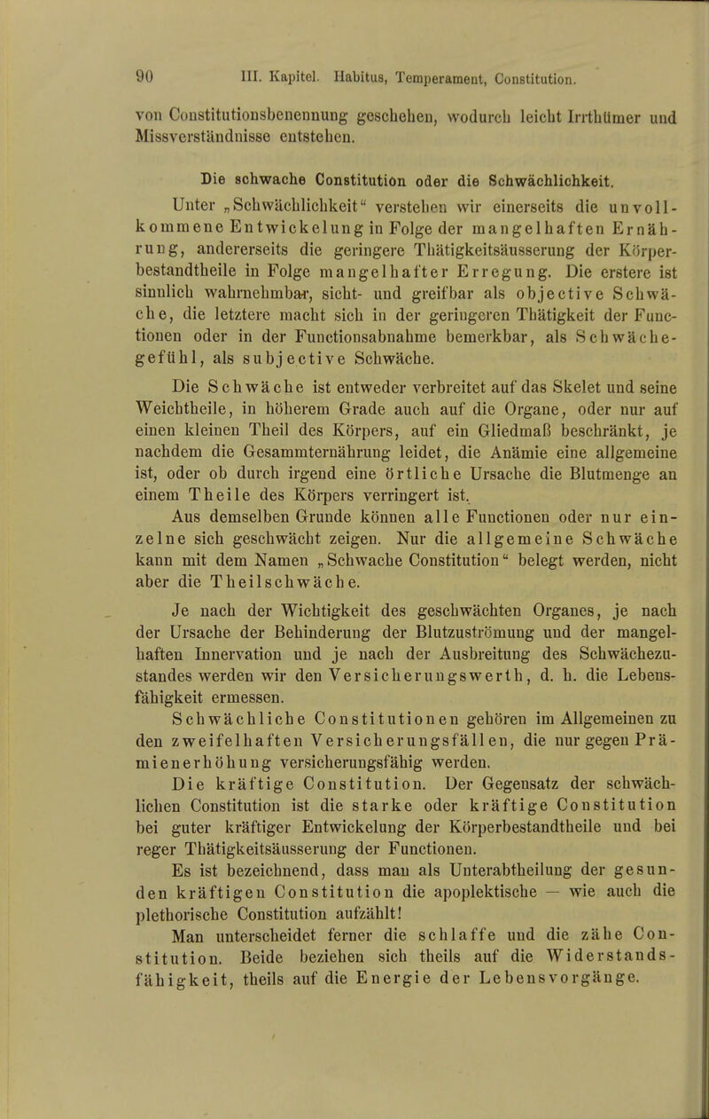 von CoustitutioDsbenennung geschehen, wodurch leicht IrrthUmer und Missverständnisse entstehen. Die schwache Constitution oder die Schwächlichkeit. Unter „Schwächlichkeit verstehen wir einerseits die unvoll- kommene Entwi ekel ung in Folge der mangelhaften Ernäh- rung, andererseits die geringere Thätigkeitsäusserung der Körper- bestandtheile in Folge mangelhafter Erregung. Die erstere ist sinnlich wahrnehmbai-, sieht- und greifbar als objective Schwä- che, die letztere macht sich in der geringeren Thätigkeit der Func- tionen oder in der Functionsabnahme bemerkbar, als Schwäehe- gefühl, als subjective Schwäche. Die Schwäche ist entweder verbreitet auf das Skelet und seine Weichtheile, in höherem Grade auch auf die Organe, oder nur auf einen kleinen Theil des Körpers, auf ein Gliedmaß beschränkt, je nachdem die Gesammternährung leidet, die Anämie eine allgemeine ist, oder ob durch irgend eine örtliche Ursache die Blutmenge an einem Theile des Körpers verringert ist. Aus demselben Grunde können alle Functionen oder nur ein- zelne sich geschwächt zeigen. Nur die allgemeine Schwäche kann mit dem Namen „ Schwache Constitution belegt werden, nicht aber die Theilschwäche. Je nach der Wichtigkeit des geschwächten Organes, je nach der Ursache der Behinderung der Blutzuströmung und der mangel- haften Innervation und je nach der Ausbreitung des Schwächezu- standes werden wir den VersicherungsWerth, d. h. die Lebens- fähigkeit ermessen. Schwächliche Constitutionen gehören im Allgemeinen zu den zweifelhaften Versicherungsfällen, die nur gegen Prä- mienerhöhung versicherungsfähig werden. Die kräftige Constitution. Der Gegensatz der schwäch- lichen Constitution ist die starke oder kräftige Constitution bei guter kräftiger Entwickelung der Körperbestandtheile und bei reger Thätigkeitsäusserung der Functionen. Es ist bezeichnend, dass mau als Unterabtheilung der gesun- den kräftigen Constitution die apoplektische — wie auch die plethorische Constitution aufzählt! Man unterscheidet ferner die schlaffe und die zähe Con- stitution. Beide beziehen sich theils auf die Widerstands- fähigkeit, theils auf die Energie der Lebens Vorgänge.