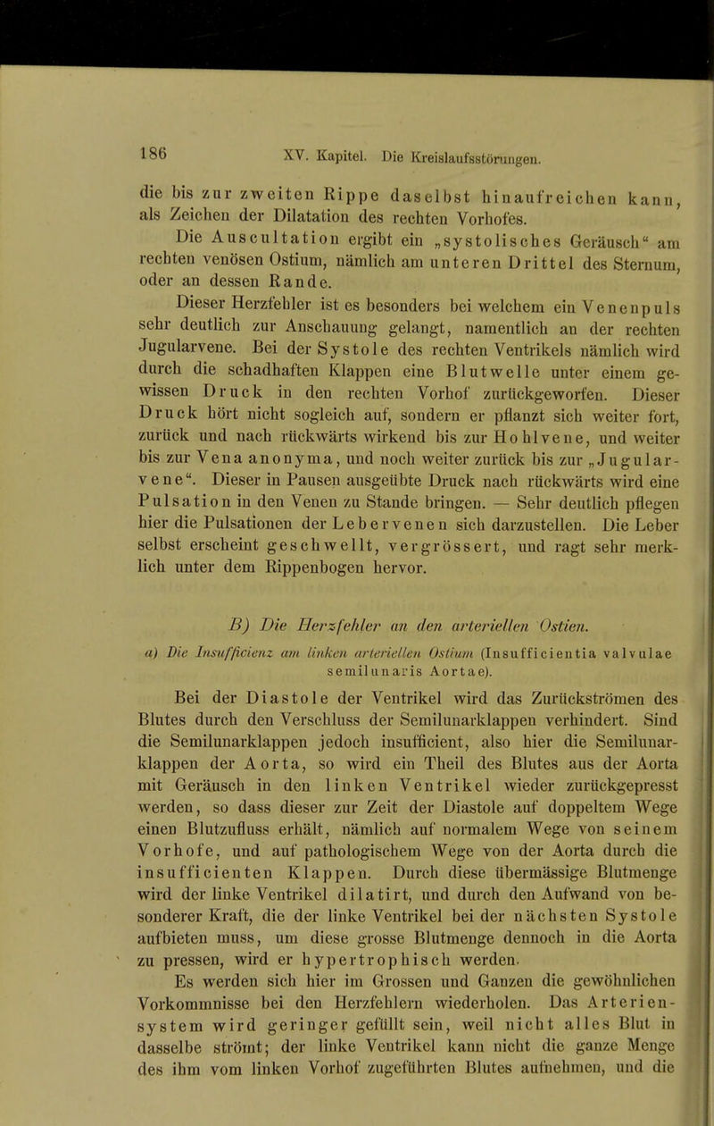 die bis zur zweiten Rippe daselbst hinaufreichen kann, als Zeichen der Dilatation des rechten Vorhofes. Die Auscultation ergibt ein „systolisches Geräusch am rechten venösen Ostium, nämlich am unteren Drittel des Sternum, oder an dessen Rande. Dieser Herzfehler ist es besonders bei welchem ein Venenpuls sehr deutlich zur Anschauung gelangt, namentlich an der rechten Jugularvene. Bei der Systole des rechten Ventrikels nämlich wird durch die schadhaften Klappen eine Blut welle unter einem ge- wissen Druck in den rechten Vorhof zurückgeworfen. Dieser Druck hört nicht sogleich auf, sondern er pflanzt sich weiter fort, zurück und nach rückwärts wirkend bis zur Hohlvene, und weiter bis zur Vena anonyma, und noch weiter zurück bis zur „Jugular- veneDieser in Pausen ausgeübte Druck nach rückwärts wird eine Pulsation in den Venen zu Stande bringen. — Sehr deutlich pflegen hier die Pulsationen der L e b e r v e n e n sich darzustellen. Die Leber selbst erscheint geschwellt, vergrössert, und ragt sehr merk- lich unter dem Rippenbogen hervor. B) Die Herzfehler an den arteriellefi Ostien. a) Die Tnsuf'ßcienz am linken arteriellen Ostium (Insufficientia valvulae semiliinaris Aortae). Bei der Diastole der Ventrikel wird das Zurückströmen des Blutes durch den Verschluss der Semilunarklappen verhindert. Sind die Semilunarklappen jedoch insufficient, also hier die Semilunar- klappen der Aorta, so wird ein Theil des Blutes aus der Aorta mit Geräusch in den linken Ventrikel wieder zurückgepresst werden, so dass dieser zur Zeit der Diastole auf doppeltem Wege einen Blutzufluss erhält, nämlich auf normalem Wege von seinem Vorhofe, und auf pathologischem Wege von der Aorta durch die insufficienten Klappen. Durch diese übermässige Blutmenge wird der linke Ventrikel dilatirt, und durch den Aufwand von be- sonderer Kraft, die der linke Ventrikel bei der nächsten Systole aufbieten muss, um diese grosse Blutmenge dennoch in die Aorta zu pressen, wird er hypertrophisch werden. Es werden sich hier im Grossen und Ganzen die gewöhnlichen Vorkommnisse bei den Herzfehlern wiederholen. Das Arterien- system wird geringer gefüllt sein, weil nicht alles Blut in dasselbe strömt; der linke Ventrikel kann nicht die ganze Menge des ihm vom linken Vorhof zugeführten Blutes aufnehmen, und die