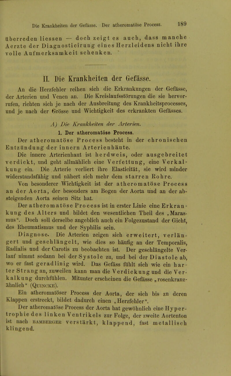 Uberreden Hessen — doch zeigt es auch, dass manche Aerzte der Diagnosticirung eines Herzleidens nicht ihre volle Aufmerksamkeit schenken. IL Die Krankheiten der Gefässe. An die Herzfehler reihen sich die Erkrankungen der Gefässe, der Arterien und Venen an. Die Kreislaufsstörungen die sie hervor- rufen, richten sich je nach der Ausbreitung des Krankheitsprocesses, und je nach der Grösse und Wichtigkeit des erkrankten Gefässes. A) Die Krankheiten de?^ Arterien. 1, Der atheromatöse Process. Der atheromatöse Process besteht in der chronischen Entzündung der Innern Arterienhäute. Die innere Arterienhaut ist herdv^eis, oder ausgebreitet verdickt, und geht allmählich eine Verfettung, eine Verkal- kung ein. Die Arterie verliert ihre Elasticität, sie wii'd minder widerstandsfähig und nähert sich mehr dem starren Rohre. Von besonderer Wichtigkeit ist der atheromatöse Process an der Aorta, der besonders am Bogen der Aorta und an der ab- steigenden Aorta seinen Sitz hat. Der atheromatöse Process ist in erster Linie eine Erkran- kung des Alters und bildet den wesentlichen Theil des „Maras- mus Doch soll derselbe angeblich auch ein Folgezustand der Gicht, des Rheumatismus und der Syphilis sein. Diagnose. Die Arterien zeigen sich erweitert, verlän- gert und geschlängelt, wie dies so häufig an der Temporaiis, Radialis und der Carotis zu beobachten ist. Der geschlängelte Ver- lauf nimmt sodann bei der S y s t o 1 e zu, und bei der D i a s t o 1 e ab, wo er fast geradlinig wird. Das Gefäss fühlt sich wie ein har- ter Strang an, zuweilen kann man die Verdickung und die Ver- kalkung durchfühlen. Mitunter erscheinen die Gefässe „ rosenkranz- ähnlich (Quincke). Ein atheromatöser Process der Aorta, der sich bis zu deren Klappen erstreckt, bildet dadurch einen „Herzfehler. Der atheromatöse Process der Aorta hat gewöhnlich eine Hyper- trophiedes linken Ventrikels zur Folge, der zweite Aortenton ist nach bamberoer verstärkt, klappend, fast metallisch klingend.