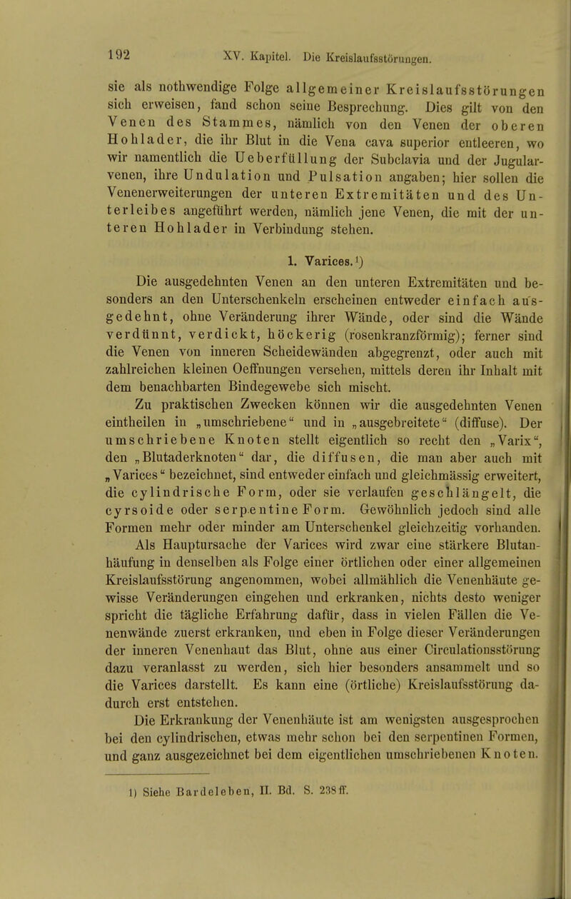 sie als nothwendige Folge allgemeiner Kreislaufsstörungen sich erweisen, fand schon seine Besprechung. Dies gilt von den Venen des Stammes, nämlich von den Venen der oberen Hohlader, die ihr Blut in die Vena cava superior entleeren, wo wir namentlich die Ueberfüllung der Subclavia und der Jugular- venen, ihre Ondulation und Pulsation angaben; hier sollen die Venenerweiterungen der unteren Extremitäten und des Un- terleibes angeführt werden, nämlich jene Venen, die mit der un- teren Hohlader in Verbindung stehen. 1. Varices. 1) Die ausgedehnten Venen an den unteren Extremitäten und be- sonders an den Unterschenkeln erscheinen entweder einfach aus- gedehnt, ohne Veränderung ihrer Wände, oder sind die Wände verdünnt, verdickt, höckerig (rosenkranzförmig); ferner sind die Venen von inneren Scheidewänden abgegrenzt, oder auch mit zahlreichen kleinen Oeffnungen versehen, mittels deren ihr Inhalt mit dem benachbarten Bindegewebe sich mischt. Zu praktischen Zwecken können wir die ausgedehnten Venen eintheilen in „umschriebene und in „ausgebreitete (diffuse). Der umschriebene Knoten stellt eigentlich so recht den „Varix, den „Blutaderknoten dar, die diffusen, die man aber auch mit „ Varices bezeichnet, sind entweder einfach und gleichmässig erweitert, die cylindrische Form, oder sie verlaufen geschlängelt, die cyrsoide oder serpentine Form. Gewöhnlich jedoch sind alle Formen mehr oder minder am Unterschenkel gleichzeitig vorhanden. Als Hauptursache der Varices wird zwar eine stärkere Blutau- häufung in denselben als Folge einer örtlichen oder einer allgemeinen Kreislaufsstörung angenommen, wobei allmählich die Venenhäute ge- wisse Veränderungen eingehen und erkranken, nichts desto weniger spricht die tägliche Erfahrung dafür, dass in vielen Fällen die Ve- nenwände zuerst erkranken, und eben in Folge dieser Veränderungen der inneren Venenhaut das Blut, ohne aus einer Circulatiousstörung dazu veranlasst zu werden, sich hier besonders ansammelt und so die Varices darstellt. Es kann eine (örtliche) Kreislaufsstörung da- durch erst entstehen. Die Erkrankung der Venenhäute ist am wenigsten ausgesprochen bei den cylindrischen, etwas mehr schon bei den Serpentinen Formen, und ganz ausgezeichnet bei dem eigentlichen umschriebenen Knoten. 1) Siehe Bardeleben, IL Bd. S. 238ff.