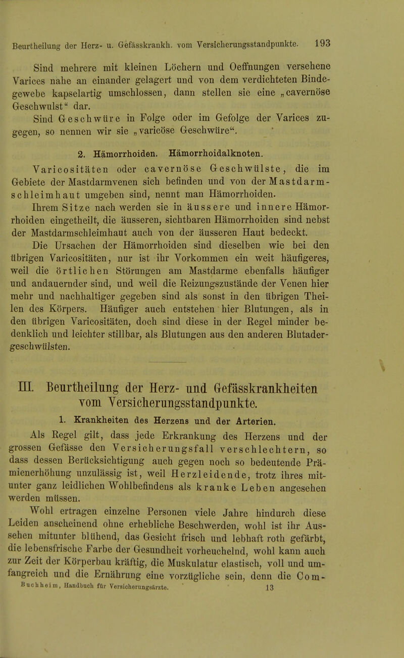 Sind mehrere mit kleinen Löchern und Oeffnungen versehene Varices nahe an einander gelagert und von dem verdichteten Binde- gewebe kapselartig umschlossen, dann stellen sie eine „cavernöse Geschwulst dar. Sind Geschwüre in Folge oder im Gefolge der Varices zu- gegen, so nennen wir sie „varicöse Geschwüre. 2. Hämorrhoiden. Hämorrhoidalknoten. Varicositäten oder cavernöse Geschwülste, die im Gebiete der Mastdarmvenen sich befinden und von der Mastdarm- schleimhaut umgeben sind, nennt man Hämorrhoiden. Ihrem Sitze nach werden sie in äussere und innere Hämor- rhoiden eingetheilt, die äusseren, sichtbaren Hämorrhoiden sind nebst der Mastdarmschleimhaut auch von der äusseren Haut bedeckt. Die Ursachen der Hämorrhoiden sind dieselben wie bei den übrigen Varicositäten, nur ist ihr Vorkommen ein weit häufigeres, weil die örtlichen Störungen am Mastdarme ebenfalls häufiger und andauernder sind, und weil die Reizungszustände der Venen hier mehr und nachhaltiger gegeben sind als sonst in den übrigen Thei- len des Körpers. Häufiger auch entstehen hier Blutungen, als in den übrigen Varicositäten, doch sind diese in der Regel minder be- denklich und leichter still bar, als Blutungen aus den anderen Blutader- geschwülsten. ni. Beurtheilung der Herz- und Gefässkrankheiten vom Yersiclierungsstandpunkte. 1. Krankheiten des Herzens und der Arterien. Als Regel gilt, dass jede Erkrankung des Herzens und der grossen Gefässe den Versicherungsfall verschlechtern, so dass dessen Berücksichtigung auch gegen noch so bedeutende Prä- mienerhöhung unzulässig ist, weil Herzleidende, trotz ihres mit- unter ganz leidlichen Wohlbefindens als kranke Leben angesehen werden müssen. Wohl ertragen einzelne Personen viele Jahre hindurch diese Leiden anscheinend ohne erhebliche Beschwerden, wohl ist ihr Aus- sehen mitunter blühend, das Gesicht frisch und lebhaft roth gefärbt, die lebensfrische Farbe der Gesundheit vorheuchelnd, wohl kann auch zur Zeit der Körperbau kräftig, die Muskulatur elastisch, voll und um- fangreich und die Ernährung eine vorzügliche sein, denn die Com- Buchheim, Handbuch für Versichorungsarzte.  13