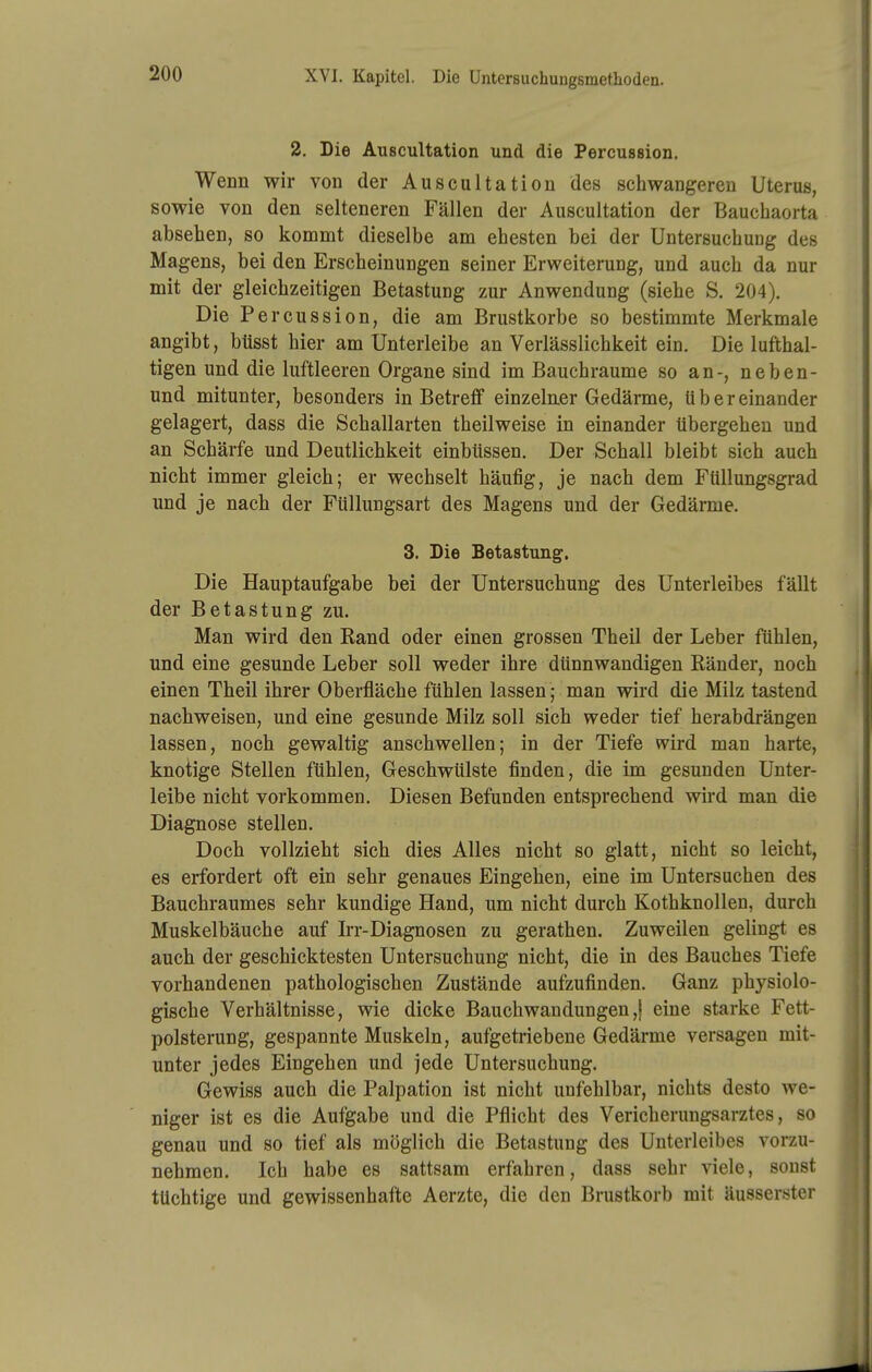 XVI. Kapitel. Die Untersuchuugsmethoden. 2. Die Auscultation und die Percussion. Wenn wir von der Auscultation des schwangeren Uterus, sowie von den selteneren Fällen der Auscultation der Bauchaorta absehen, so kommt dieselbe am ehesten bei der Untersuchung des Magens, bei den Erscheinungen seiner Erweiterung, und auch da nur mit der gleichzeitigen Betastung zur Anwendung (siehe S. 204). Die Percussion, die am Brustkorbe so bestimmte Merkmale angibt, btisst hier am Unterleibe an Verlässlichkeit ein. Die lufthal- tigen und die luftleeren Organe sind im Bauchraume so an-, neben- und mitunter, besonders in Betreff einzelner Gedänne, übereinander gelagert, dass die Schallarten theilweise in einander tibergeheu und an Schärfe und Deutlichkeit einbüssen. Der Schall bleibt sich auch nicht immer gleich; er wechselt häufig, je nach dem Ftillungsgrad und je nach der Füllungsart des Magens und der Gedärme. 3. Die Betastung. Die Hauptaufgabe bei der Untersuchung des Unterleibes fällt der Betastung zu. Man wird den Eand oder einen grossen Theil der Leber fühlen, und eine gesunde Leber soll weder ihre dünnwandigen Ränder, noch einen Theil ihrer Oberfläche fühlen lassen; man wird die Milz tastend nachweisen, und eine gesunde Milz soll sich weder tief herabdrängen lassen, noch gewaltig anschwellen; in der Tiefe wird man harte, knotige Stellen fühlen, Geschwülste finden, die im gesunden Unter- leibe nicht vorkommen. Diesen Befunden entsprechend wird man die Diagnose stellen. Doch vollzieht sich dies Alles nicht so glatt, nicht so leicht, es erfordert oft ein sehr genaues Eingehen, eine im Untersuchen des Bauchraumes sehr kundige Hand, um nicht durch Kothknollen, durch Muskelbäuche auf Irr-Diagnosen zu gerathen. Zuweilen gelingt es auch der geschicktesten Untersuchung nicht, die in des Bauches Tiefe vorhandenen pathologischen Zustände aufzufinden. Ganz physiolo- gische Verhältnisse, wie dicke Bauchwaudungen,| eine starke Fett- polsterung, gespannte Muskeln, aufgetriebene Gedärme versagen mit- unter jedes Eingehen und jede Untersuchung. Gewiss auch die Palpation ist nicht unfehlbar, nichts desto we- niger ist es die Aufgabe und die Pflicht des Vericherungsarztes, so genau und so tief als möglich die Betastung des Unterleibes vorzu- nehmen. Ich habe es sattsam erfahren, dass sehr viele, sonst tüchtige und gewissenhafte Aerzte, die den Brustkorb mit äusserster