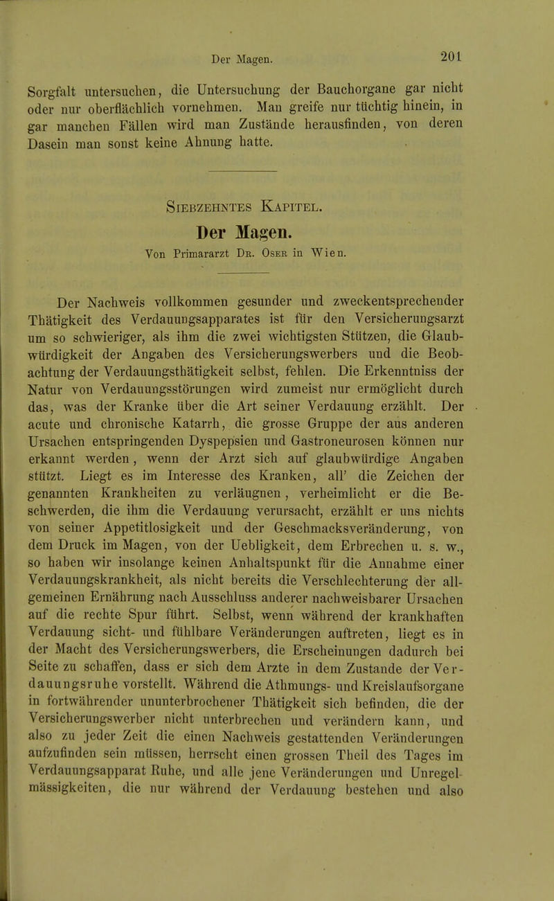 Der Magen. Sorgfalt untersuchen, die Untersuchung der Bauchorgane gar nicht oder nur oberflächlich vornehmen. Mau greife nur tüchtig hinein, in gar manchen Fällen wird man Zustände herausfinden, von deren Dasein man sonst keine Ahnung hatte. Siebzehntes Kapitel. Der Magen. Von Primararzt Dr. Oser in Wien. Der Nachweis vollkommen gesunder und zweckentsprechender Thätigkeit des Verdauungsapparates ist für den Versicherungsarzt um so schwieriger, als ihm die zwei wichtigsten Stützen, die Glaub- würdigkeit der Angaben des Versicherungswerbers und die Beob- achtung der Verdauungsthätigkeit selbst, fehlen. Die Erkenntniss der Natur von Verdauungsstörungen wird zumeist nur ermöglicht durch das, was der Kranke über die Art seiner Verdauung erzählt. Der acute und chronische Katarrh, die grosse Gruppe der aus anderen Ursachen entspringenden Dyspepsien und Gastroneurosen können nur erkannt werden, wenn der Arzt sich auf glaubwürdige Angaben stützt. Liegt es im Interesse des Kranken, all' die Zeichen der genannten Krankheiten zu verläugnen, verheimlicht er die Be- schwerden, die ihm die Verdauung verursacht, erzählt er uns nichts von seiner Appetitlosigkeit und der Geschmacksveränderung, von dem Druck im Magen, von der Uebligkeit, dem Erbrechen u. s. w., so haben wir insolange keinen Anhaltspunkt für die Annahme einer Verdauungskrankheit, als nicht bereits die Verschlechterung der all- gemeinen Ernährung nach Ausschluss anderer nachweisbarer Ursachen auf die rechte Spur führt. Selbst, wenn während der krankhaften Verdauung sieht- und fühlbare Veränderungen auftreten, liegt es in der Macht des Versicherungswerbers, die Erscheinungen dadurch bei Seite zu schaifen, dass er sich dem Arzte in dem Zustande der Ver- dauungsruhe vorstellt. Während die Athmungs- und Kreislaufsorgane in fortwährender ununterbrochener Thätigkeit sich befinden, die der Versicherungswerber nicht unterbrechen und verändern kann, und also zu jeder Zeit die einen Nachweis gestattenden Veränderungen aufzufinden sein müssen, herrscht einen grossen Theil des Tages im Verdauungsapparat Ruhe, und alle jene Veränderungen und Unregel mässigkeiten, die nur während der Verdauung bestehen und also