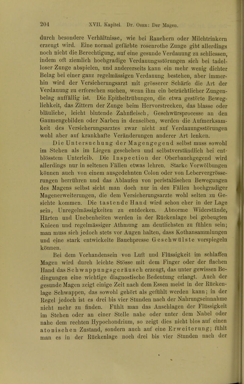 durch besondere Verhältnisse, wie bei ßauchern oder Milchtrinkern erzeugt wird. Eine normal gefärbte rosenrothe Zunge gibt allerdings noch nicht die Berechtigung, auf eine gesunde Verdauung zu schliessen, indem oft ziemlich hochgradige Verdauungsstörungen sich bei tadel- loser Zunge abspielen, und andererseits kann ein mehr wenig dichter Belag bei einer ganz regelmässigen Verdauung bestehen, aber immer- hin wird der Versicherungsarzt mit grösserer Schärfe die Art der Verdauung zu erforschen suchen, wenn ihm ein beträchtlicher Zungen- belag auffällig ist. Die Epitheltrübungen, die etwa gestörte Beweg- lichkeit, das Zittern der Zunge beim Hervorstrecken, das blasse oder bläuliche, leicht blutende Zahnfleisch, GeschwUrsprocesse an den Gaumengebilden oder Narben in denselben, werden die Aufmerksam- keit des Versicherungsarztes zwar nicht auf Verdauungsstörungen wohl aber auf krankhafte Veränderungen anderer Art lenken. Die Untersuchung der Magengegend selbst muss sowohl im Stehen als im Liegen geschehen und selbstverständlich bei ent- blösstem Unterleib. Die Inspection der Oberbauchgegend wird allerdings nur in seltenen Fällen etwas lehren. Starke Vor Wölbungen können auch von einem ausgedehnten Colon oder von Lebervergrösse- rungen herrühren und das Ablaufen von peristaltischen Bewegungen des Magens selbst sieht man doch nur in den Fällen hochgradiger Magenerweiterungen, die dem Versicherungsarzte wohl selten zu Ge- sichte kommen. Die tastende Hand wird schon eher in der Lage sein, Unregelmässigkeiten zu entdecken. Abnorme Widerstände, Härten und Unebenheiten werden in der Kückeniage bei gebeugten Knieen und regelmässiger Athmung am deutlichsten zu fühlen sein; man muss sich jedoch stets vor Augen halten, dass Kothansammlungen und eine stark entwickelte Bauchpresse Geschwülste vorspiegeln können. Bei dem Vorhandensein von Luft und Flüssigkeit im schlaffen Magen wird durch leichte Stösse mit dem Finger oder der flachen Hand das Schwappungsgeräusch erzeugt, das unter gewissen Be- dingungen eine wichtige diagnostische Bedeutung erlangt. Auch der gesunde Magen zeigt einige Zeit nach dem Essen meist in der Rücken- lage Schwappen, das sowohl gehört als gefühlt werden kann; in der Regel jedoch ist es drei bis vier Stunden nach der Nahrungseiunahme nicht mehr zu finden. Fühlt man das Anschlagen der Flüssigkeit im Stehen oder an einer Stelle nahe oder unter dem Nabel oder nahe dem rechten Hypochondrium, so zeigt dies nicht blos auf einen atonischen Zustand, sondern auch auf eine Erweiterung; fühlt man es in der Rückenlage noch drei bis vier Stunden nach der