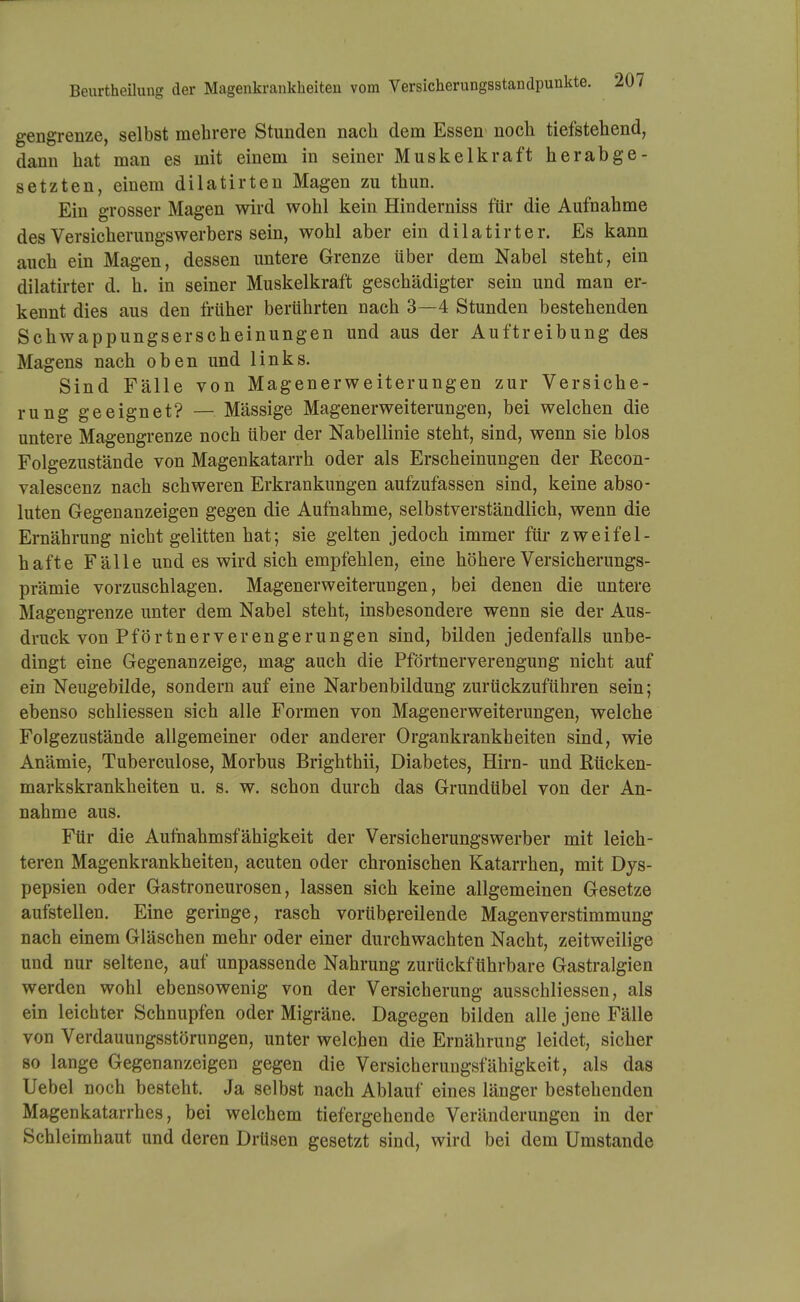 Beurtheilung der Magenkrankheiten vom Versicherungsstandpunkte. gengrenze, selbst mehrere Stunden nach dem Essen noch tiefstehend, dann hat man es mit einem in seiner Muskelkraft herabge- setzten, einem dilatirten Magen zu thun. Ein grosser Magen wird wohl kein Hinderniss für die Aufnahme des Versicherungswerbers sein, wohl aber ein dilatirter. Es kann auch ein Magen, dessen untere Grenze über dem Nabel steht, ein dilatirter d. h. in seiner Muskelkraft geschädigter sein und man er- kennt dies aus den früher berührten nach 3—4 Stunden bestehenden Schwappungserscheinungen und aus der Auftreibung des Magens nach oben und links. Sind Fälle von Magenerweiterungen zur Versiche- rung geeignet? — Mässige Magenerweiterungen, bei welchen die untere Magengrenze noch über der Nabellinie steht, sind, wenn sie blos Folgezustände von Magenkatarrh oder als Erscheinungen der Recon- valescenz nach schweren Erkrankungen aufzufassen sind, keine abso- luten Gegenanzeigen gegen die Aufnahme, selbstverständlich, wenn die Ernährung nicht gelitten hat; sie gelten jedoch immer für zweifel- hafte Fälle und es wird sich empfehlen, eine höhere Versicherungs- prämie vorzuschlagen. Magenerweiterungen, bei denen die untere Magengrenze unter dem Nabel steht, insbesondere wenn sie der Aus- druck von Pförtnerverengerungen sind, bilden jedenfalls unbe- dingt eine Gegenanzeige, mag auch die Pförtnerverengung nicht auf ein Neugebilde, sondern auf eine Narbenbildung zurückzuführen sein; ebenso schliessen sich alle Formen von Magen er Weiterungen, welche Folgezustände allgemeiner oder anderer Organkrankheiten sind, wie Anämie, Tuberculose, Morbus Brighthii, Diabetes, Hirn- und Rücken- markskrankheiten u. 8. w. schon durch das Grundübel von der An- nahme aus. Für die Auftiahmsfähigkeit der Versicherungswerber mit leich- teren Magenkrankheiten, acuten oder chronischen Katarrhen, mit Dys- pepsien oder Gastroneurosen, lassen sich keine allgemeinen Gesetze aufstellen. Eine geringe, rasch vorübßreilende Magenverstimmung nach einem Gläschen mehr oder einer durchwachten Nacht, zeitweilige und nur seltene, auf unpassende Nahrung zurückführbare Gastralgien werden wohl ebensowenig von der Versicherung ausschliessen, als ein leichter Schnupfen oder Migräne. Dagegen bilden alle jene Fälle von Verdauungsstörungen, unter welchen die Ernährung leidet, sicher so lange Gegenanzeigen gegen die Versicherungsfähigkeit, als das Uebel noch besteht. Ja selbst nach Ablauf eines länger bestehenden Magenkatarrhes, bei welchem tiefergehende Veränderungen in der Schleimhaut und deren Drüsen gesetzt sind, wird bei dem Umstände