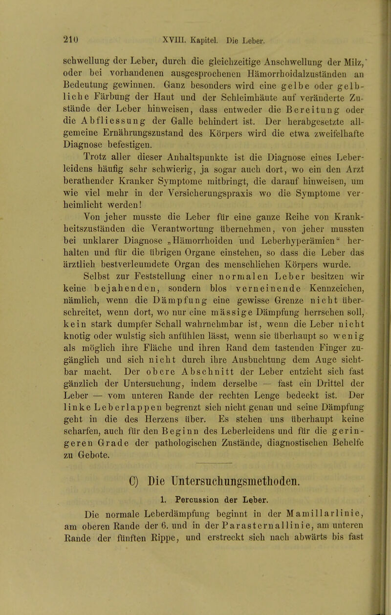 Schwellung der Leber, durch die gleichzeitige Anschwellung der Milz, oder bei vorhandenen ausgesprochenen Hämorrhoidalzuständen an Bedeutung gewinnen. Ganz besonders wird eine gelbe oder gelb- liche Färbung der Haut und der Schleimhäute auf veränderte Zu- stände der Leber hinweisen, dass entweder die Bereitung oder die Abfliessung der Galle behindert ist. Der herabgesetzte all- gemeine Ernährungszustand des Körpers wird die etwa zweifelhafte Diagnose befestigen. Trotz aller dieser Anhaltspunkte ist die Diagnose eines Leber- leidens häufig sehr schwierig, ja sogar auch dort, wo ein den Arzt berathender Kranker Symptome mitbringt, die darauf hinweisen, um wie viel mehr in der Versicherungspraxis wo die Symptome ver- heimlicht werden! Von jeher musste die Leber für eine ganze Reihe von Krank- heitszuständen die Verantwortung übernehmen, von jeher mussten bei unklarer Diagnose „Hämorrhoiden und Leberhyperämien her- halten und für die übrigen Organe einstehen, so dass die Leber das ärztlich bestverleumdete Organ des menschlichen Körpers wurde. Selbst zur Feststellung einer normalen Leber besitzen wir keine bejahenden, sondern blos verneinende Kennzeichen, nämlich, wenn die Dämpfung eine gewisse Grenze nicht über- schreitet, wenn dort, wo nur eine mässige Dämpfung herrschen soll, kein stark dumpfer Schall wahrnehmbar ist, wenn die Leber nicht knotig oder wulstig sich anfühlen lässt, wenn sie überhaupt so w'enig als möglich ihre Fläche und ihren Eand dem tastenden Finger zu- gänglich und sich nicht durch ihre Ausbuchtung dem Auge sicht- bar macht. Der obere Abschnitt der Leber entzieht sich fast gänzlich der Untersuchung, indem derselbe — fast ein Drittel der Leber — vom unteren Rande der rechten Lenge bedeckt ist. Der linke Leberlappen begrenzt sich nicht genau und seine Dämpfung geht in die des Herzens über. Es stehen uns überhaupt keine scharfen, auch für den Beginn des Leberleidens und für die gerin- geren Grade der pathologischen Zustände, diagnostischen Behelfe zu Gebote. C) Die Untersncliungsinetlioden. L Percussion der Leber. Die normale Leberdämpfung beginnt in der Mamillarlinie, am oberen Rande der 6. und in der ParaSternallinie, am unteren Rande der fünften Rippe, und erstreckt sich nach abwärts bis fast