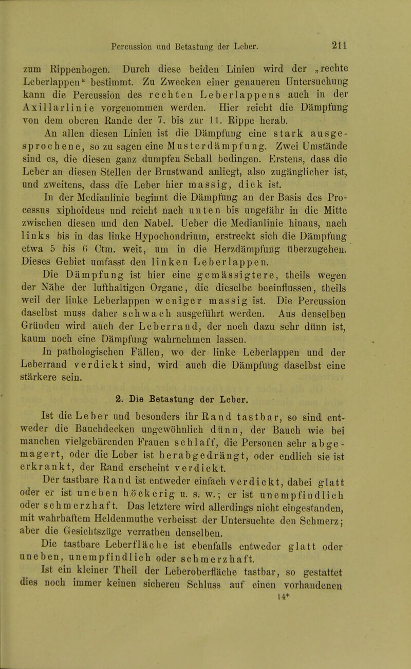 Percussion und Betastung der Leber. zum Rippenbogen. Durch diese beiden Linien wird der „ rechte Leberlappen bestimmt. Zu Zwecken einer genaueren Untersuchung kann die Percussion des rechten Leberlappens auch in der Axillarlinie vorgenommen werden. Hier reicht die Dämpfung von dem oberen Rande der 7. bis zur 11. Rippe herab. An allen diesen Linien ist die Dämpfung eine stark ausge- sprochene, so zu sagen eine Musterdämpfung. Zwei Umstände sind es, die diesen ganz dumpfen Schall bedingen. Erstens, dass die Leber an diesen Stellen der Brustwand anliegt, also zugänglicher ist, und zweitens, dass die Leber hier massig, dick ist. In der Medianlinie beginnt die Dämpfung an der Basis des Pro- cessus xiphoideus und reicht nach unten bis ungefähr in die Mitte zwischen diesen und den Nabel. Ueber die Medianlinie hinaus, nach links bis in das linke Hypochondrium, erstreckt sich die Dämpfung etwa 5 bis 6 Ctm. weit, um in die Herzdämpfung überzugehen. Dieses Gebiet umfasst den linken Leberlappen. Die Dämpfung ist hier eine gemässigtere, theils wegen der Nähe der lufthaltigen Organe, die dieselbe beeinflussen, theils weil der linke Leberlappen weniger massig ist. Die Percussion daselbst muss daher schwach ausgeführt werden. Aus denselben Gründen wird auch der Leb er r and, der noch dazu sehr dünn ist, kaum noch eine Dämpfung wahrnehmen lassen. In pathologischen Fällen, wo der linke Leberlappen und der Leberrand verdickt sind, wird auch die Dämpfung daselbst eine stärkere sein. 2. Die Betastung der Leber. Ist die Leber und besonders ihr Rand tastbar, so sind ent- weder die Bauchdecken ungewöhnlich dünn, der Bauch wie bei manchen vielgebärenden Frauen schlaff, die Personen sehr abge- magert, oder die Leber ist herabgedrängt, oder endlich sie ist erkrankt, der Rand erscheint verdickt. Der tastbare Rand ist entweder einfach verdickt, dabei glatt oder er ist uneben h.öckerig u. S; w.; er ist unempfindlich oder schmerzhaft. Das letztere wird allerdings nicht eingestanden, mit wahrhaftem Heldenmuthe verbeisst der Untersuchte den Schmerz; aber die Gesichtszüge verrathen denselben. Die tastbare Leberfläche ist ebenfalls entweder glatt oder uneben, unempfindlich oder schmerzhaft. Ist ein kleiner Theil der Leberoberfläche tastbar, so gestattet dies noch immer keinen sicheren Schluss auf einen vorhandenen 14*