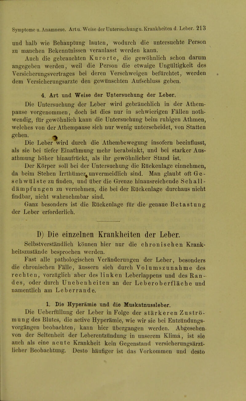 und halb wie Behauptung lauten, wodurch die untersuchte Person zu manchen Bekenntnissen veranlasst werden kann. Auch die gebrauchten Kurorte, die gewöhnlich schon darum angegeben werden, weil die Person die etwaige Ungültigkeit des Versicherungsvertrages bei deren Verschweigen befürchtet, werden dem Versicherungsarzte den gewünschten Aufschluss geben. 4, Art und Weise der Untersuchung der Leber. Die Untersuchung der Leber wird gebräuchlich in der Athem- pause vorgenommen, doch ist dies nur in schwierigen Fällen noth- wendig, für gewöhnlich kann die Untersuchung beim ruhigen Athmen, welches von der Athempause sich nur wenig unterscheidet, von Statten gehen. ^ Die Leber wird durch die Athembewegung insofern beeinflusst, als sie bei tiefer Einathmung mehr herabsinkt, und bei starker Aus- athmung höher hinaufrückt, als ihr gewöhnlicher Stand ist. Der Körper soll bei der Untersuchung die Rückenlage einnehmen, da beim Stehen Irrthümer^unvermeidlich sind. Man glaubt oft Ge- schwülste zu finden, und über die Grenze hinausreichende Schall- dämpfungen zu vernehmen, die bei der Rückenlage durchaus nicht findbar, nicht wahrnehmbar sind. Ganz besonders ist die Rückenlage für die genaue Betastung der Leber erforderlich. D) Die einzelnen Krankheiten der Leber. Selbstverständlich können hier nur die chronischen Krank- heitszustände besprochen werden. Fast alle pathologischen Veränderungen der Leber, besonders die chronischen Fälle, äussern sich durch Volumszunahme des rechten, vorzüglich aber des linken Leberlappens und des Ran- des, oder durch Unebenheiten an der Leberoberfläche und namentlich am Leberrande. 1. Die Hyperämie und die Muskatnussleber. Die Ueberfüllung der Leber in Folge der stärkeren Zuströ- mung des Blutes, die active Hyperämie, wie wir sie bei Entzündungs- vorgängen beobachten, kann hier übergangen werden. Abgesehen von der Seltenheit der LeberentzUndung in unserem Klima, ist sie auch als eine acute Krankheit kein Gegenstand versicherungsärzt- licher Beobachtung. Desto häufiger ist das Vorkommen und desto