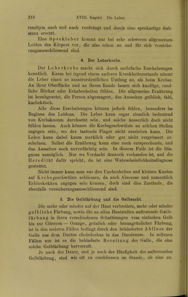 renchym nach und nach verdrängt und durch eine speckartige Sub- stanz ersetzt. Eine Speckleber kommt nur bei sehr schweren allgemeinen Leiden des Körpers vor, die also schon an und für sich versiche- rungsausschliessend sind. 4. Der Leberkrebs. Der Leberkrebs macht sich durch mehrfache Erscheinungen kenntlich. Kaum bei irgend einem anderen Krankheitszustande nimmt die Leber einen so ausserordentlichen Umfang an, als beim Krebse. An ihrer Oberfläche und an ihrem Rande lassen sich knollige, rund- liche Höcker oder Erhabenheiten fühlen. Die allgemeine Ernährung ist herabgesetzt, die Person abgemagert, das Aussehen gelblich, fahl, kachektisch. Alle diese Erscheinungen können jedoch fehlen, besonders im Beginne des Leidens. Die Leber kann sogar ziemlich bedeutend von Krebsknoten durchsetzt sein, und solche äusserlich doch nicht fühlen lassen. Auch können die Krebsgeschwülste an solchen Stellen zugegen sein, wo der tastende Finger nicht zureichen kann. Die Leber kann dabei kaum merklich oder gar nicht vergrössert er- scheinen. Selbst die Ernährung kann eine noch entsprechende, und das Aussehen noch unverdächtig sein. In diesem Falle ist die Dia- gnose unmöglich. Nur wo Verdacht dennoch vorhanden ist, und die Heredität dafür spricht, da ist eine Wahrscheinlichkeitsdiagnose gestattet. Nicht immer kann man aus den Unebenheiten und kleinen Knoten auf Krebsgeschwülste schliessen, da auch Abscesse und namentlich Echinokokken zugegen sein können, doch sind dies Zustände, die ebenfalls versicherungsausschliessend sind. 5. Die Gelbfärbung und die Gelbsucht. Die mehr oder minder auf der Haut verbreitete, mehr oder minder gelbliche Färbung, sowie die an allen Hautstellen auftretende Gelb- färbung in ihren verschiedenen Schattirungen vom einfachen Gelb bis zur Citronen—Orange, grünlich oder braungrünlicher Färbung, ist in den meisten Fällen bedingt durch den behinderten Abfluss der Galle aus dem Ductus choledochus in das Duodenum. In seltenen Fällen nur ist es die behinderte Bereitung der Galle, die eine solche Gelbfärbung- hervorruft. Je nach der Dauer, und je nach der Häufigkeit der auftretenden Gelbfärbung, sind wir oft zu erschliessen im Stande, ob eine zu-