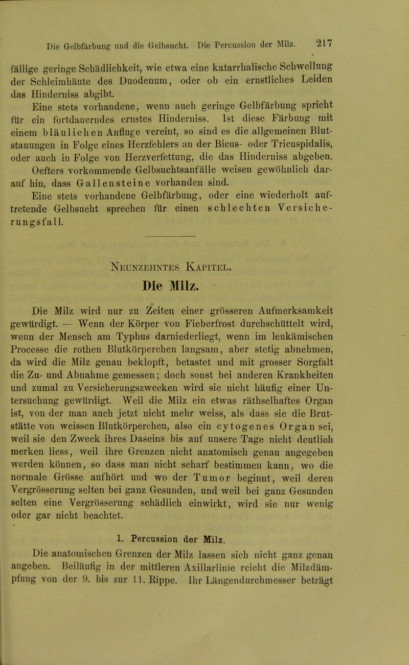 fällige geringe Schädlichkeit, wie etwa eine katarrhalische Schwellung der Schleimhäute des Duodenum, oder ob ein ernstliches Leiden das Hinderniss abgibt. Eine stets vorhandene, wenn auch geringe Gelbfärbung spricht für ein fortdauerndes ernstes Hinderniss. Ist diese Färbung mit einem bläulichen Anfluge vereint, so sind es die allgemeinen Blut- stauungen in Folge eines Herzfehlers an der Bicus- oder Tricuspidalis, oder auch in Folge von Herzverfettung, die das Hinderniss abgeben. Oefters vorkommende Gelbsuchtsanfälle weisen gewöhnlich dar- auf hin, dass Gallensteine vorhanden sind. Eine stets vorhandene Gelbfärbung, oder eine wiederholt auf- tretende Gelbsucht sprechen für einen schlechten Versiche- rungsfall. Neunzehntes Kapitel. Die Milz. Die Milz wird nur zu Zeiten einer grösseren Aufmerksamkeit gewürdigt. — Wenn der Körper von Fieberfrost durchschüttelt wird, wenn der Mensch am Typhus darniederliegt, wenn im leukämischen Processe die rothen Blutkörperchen langsam, aber stetig abnehmen, da wird die Milz genau beklopft, betastet und mit grosser Sorgfalt die Zu- und Abnahme gemessen; doch sonst bei anderen Krankheiten und zumal zu Versicherungszwecken wird sie nicht häufig einer Un- tersuchung gewürdigt. Weil die Milz ein etwas räthselhaftes Organ ist, von der man auch jetzt nicht mehr weiss, als dass sie die Brut- stätte von weissen Blutkörperchen, also ein cytogenes Organsei, weil sie den Zweck ihres Daseins bis auf unsere Tage nicht deutlich merken Hess, weil ihre Grenzen nicht anatomisch genau angegeben werden können, so dass man nicht scharf bestimmen kann, wo die normale Grösse aufhört und wo der Tumor beginnt, weil deren Vergrösserung selten bei ganz Gesunden, und weil bei ganz Gesunden selten eine Vergrösserung schädlich einwirkt, wird sie nur wenig oder gar nicht beachtet. 1. Percussion der Milz. Die anatomischen Grenzen der Milz lassen sich nicht ganz genau angeben. Beiläufig in der mittleren Axillarlinie reicht die Milzdäm- pfung von der 9. bis zur 11. Rippe. Ihr Längendurchmesser beträgt