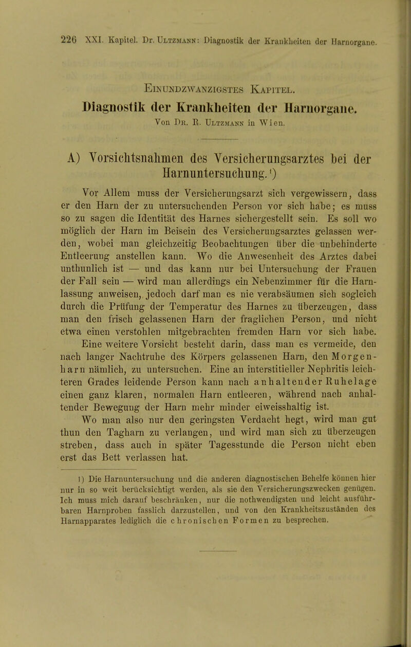 Einundzwanzigstes Kapitel. Diagnostik der Kraiildieiten der Hariiorgaiie. Von Dr. R. Ultzmann in Wien. A) Yorsiclitsnalmen des Versicherungsarztes bei der Harnuntersucliiiiig.') Vor Allem muss der Versicherungsarzt sieb vergewissern, dass er den Harn der zu untersuchenden Person vor sich habe; es muss so zu sagen die Identität des Harnes sichergestellt sein. Es soll wo möglich der Harn im Beisein des Versicherungsarztes gelassen wer- den, wobei man gleichzeitig Beobachtungen über die unbehinderte Entleerung anstellen kann. Wo die Anwesenheit des Arztes dabei unthunlich ist — und das kann nur bei Untersuchung der Frauen der Fall sein — wird man allerdings ein Nebenzimmer für die Harn- lassung anweisen, Jedoch darf man es nie verabsäumen sich sogleich durch die Prüfung der Temperatur des Harnes zu überzeugen, dass man den frisch gelassenen Harn der fraglichen Person, und nicht etwa einen verstohlen mitgebrachten fremden Harn vor sich habe. Eine weitere Vorsicht besteht darin, dass man es vermeide, den nach langer Nachtruhe des Körpers gelassenen Harn, den Morgen- harn nämlich, zu untersuchen. Eine an interstitieller Nephritis leich- teren Grades leidende Person kann nach anhaltender Ruhelage einen ganz klaren, normalen Harn entleeren, während nach anhal- tender Bewegung der Harn mehr minder eiweisshaltig ist. Wo man also nur den geringsten Verdacht hegt, wird man gut thun den Tagharn zu verlangen, und wird man sich zu überzeugen streben, dass auch in später Tagesstunde die Person nicht eben erst das Bett verlassen hat. I) Die Harnunter.suchung und die anderen diagnostischen Behelfe können hier nur in so weit berücksichtigt werden, als sie den Versicherungszwecken genügen. Ich muss mich darauf beschrfluken, nur die nothwendigsten und leicht ausführ- baren Harnproben fasslich darzustellen, und von den Krankheitszuständen des Harnapparates lediglich die chronischen Formen zu besprechen.