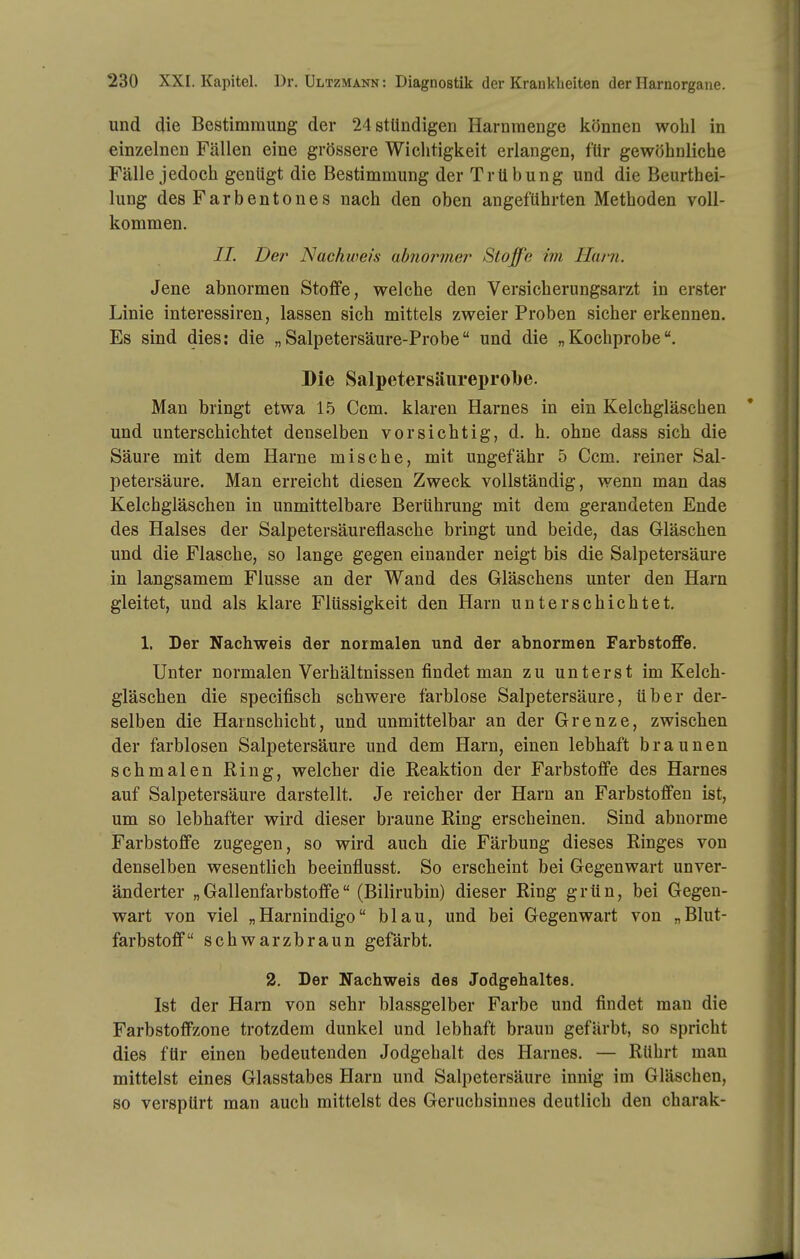 und die Bestimmung der 24 stündigen Harnraenge können wohl in einzelnen Fällen eine grössere Wichtigkeit erlangen, für gewöhnliche Fälle jedoch genügt die Bestimmung der Trübung und die Beurthei- lung des Farbentones nach den oben angeführten Methoden voll- kommen. IL Der Nackweis abfiormer Stoffe im Harn. Jene abnormen Stoffe, welche den Versicherungsarzt in erster Linie interessiren, lassen sich mittels zweier Proben sicher erkennen. Es sind dies: die „Salpetersäure-Probe und die „Kochprobe. Die kSalpetersäureprolbe. Man bringt etwa 1.5 Ccm. klaren Harnes in ein Kelchgläschen und unterschichtet denselben vorsichtig, d. h. ohne dass sich die Säure mit dem Harne mische, mit ungefähr 5 Ccm. reiner Sal- petersäure. Man erreicht diesen Zweck vollständig, wenn man das Kelchgläschen in unmittelbare Berührung mit dem gerandeten Ende des Halses der Salpetersäureflasche bringt und beide, das Gläschen und die Flasche, so lange gegen einander neigt bis die Salpetersäure in langsamem Flusse an der Wand des Gläschens unter den Harn gleitet, und als klare Flüssigkeit den Harn unter schichtet. 1. Der Nachweis der normalen und der abnormen Farbstoffe. Unter normalen Verhältnissen findet man zu unter st im Kelch- gläschen die specifisch schwere farblose Salpetersäure, über der- selben die Harnschicht, und unmittelbar an der Grenze, zwischen der farblosen Salpetersäure und dem Harn, einen lebhaft braunen schmalen Ring, welcher die Reaktion der Farbstoffe des Harnes auf Salpetersäure darstellt. Je reicher der Harn an Farbstoffen ist, um so lebhafter wird dieser braune Ring erscheinen. Sind abnorme Farbstoffe zugegen, so wird auch die Färbung dieses Ringes von denselben wesentlich beeinflusst. So erscheint bei Gegenwart unver- änderter „Gallenfarbstoffe (Bilirubin) dieser Ring grün, bei Gegen- wart von viel „Harnindigo blau, und bei Gegenwart von „Blut- farbstoff schwarzbraun gefärbt. 2. Der Nachweis des Jodgehaltes. Ist der Harn von sehr blassgelber Farbe und findet man die Farbstoffzone trotzdem dunkel und lebhaft braun gefärbt, so spricht dies für einen bedeutenden Jodgehalt des Harnes. — Rührt man mittelst eines Glasstabes Harn und Salpetersäure innig im Gläschen, so verspürt man auch mittelst des Geruchsinnes deutlich den charak-