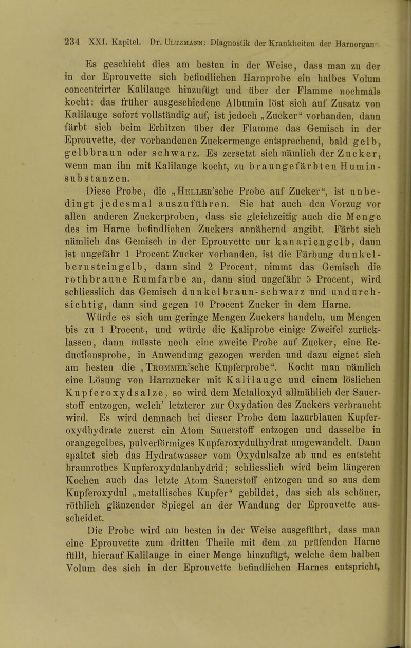 Es geschieht dies am besten in der Weise, dass man zu der in der Eprouvette sich befindlichen Harnprobe ein halbes Volum concentrirter Kalilauge hinzufügt und über der Flamme nochmals kocht: das früher ausgeschiedene Albumin löst sich auf Zusatz von Kalilauge sofort vollständig auf, ist jedoch „Zucker vorhanden, dann färbt sich beim Erhitzen über der Flamme das Gemisch in der Eprouvette, der vorhandenen Zuckermenge entsprechend, bald gelb, gelbbraun oder schwarz. Es zersetzt sich nämlich der Zucker, wenn man ihn mit Kalilauge kocht, zu braungefärbten Humin- substanzen. Diese Probe, die „ÜELLER'sche Probe auf Zucker, ist unbe- dingt jedesmal auszufü.hren. Sie hat auch den Vorzug vor allen anderen Zuckerproben, dass sie gleichzeitig auch die Menge des im Harne befindlichen Zuckers annähernd angibt. Färbt sich nämlich das Gemisch in der Eprouvette nur kanariengelb, dann ist ungefähr 1 Procent Zucker vorhanden, ist die Färbung dunkel- bernsteingelb, dann sind 2 Procent, nimmt das Gemisch die rothbraune Rumfarbe an, dann sind ungefähr 5 Procent, wird schliesslich das Gemisch dunkelbraun-schwarz und undurch- sichtig, dann sind gegen 10 Procent Zucker in dem Harne. Würde es sich um geringe Mengen Zuckers handeln, um Mengen bis zu 1 Procent, und würde die Kaliprobe einige Zweifel zurück- lassen, dann müsste noch eine zweite Probe auf Zucker, eine Re- ductionsprobe, in Anwendung gezogen werden und dazu eignet sich am besten die „TROMMER'sche Kupferprobe. Kocht man nämlich eine Lösung von Harnzucker mit Kalilauge und einem löslichen Kupferoxydsalze, so wird dem Metalloxyd allmählich der Sauer- stoff entzogen, welch' letzterer zur Oxydation des Zuckers verbraucht wird. Es wird demnach bei dieser Probe dem lazurblauen Kupfer- oxydhydrate zuerst ein Atom Sauerstoff entzogen und dasselbe in orangegelbes, pulverformiges Kupferoxydulhydrat umgewandelt. Dann spaltet sich das Hydratwasser vom Oxydulsalze ab und es entsteht braunrothes Kupferoxydulanhydrid; schliesslich wird beim längeren Kochen auch das letzte Atom Sauerstoff entzogen und so aus dem Kupferoxydul „metallisches Kupfer gebildet, das sich als schöner, röthlich glänzender Spiegel an der Wandung der Eprouvette aus- scheidet. Die Probe wird am besten in der Weise ausgeführt, dass man eine Eprouvette zum dritten Theile mit dem zu prüfenden Harne füllt, hierauf Kalilauge in einer Menge hinzufügt, welche dem halben Volum des sich in der Eprouvette befindlichen Harnes entspricht,