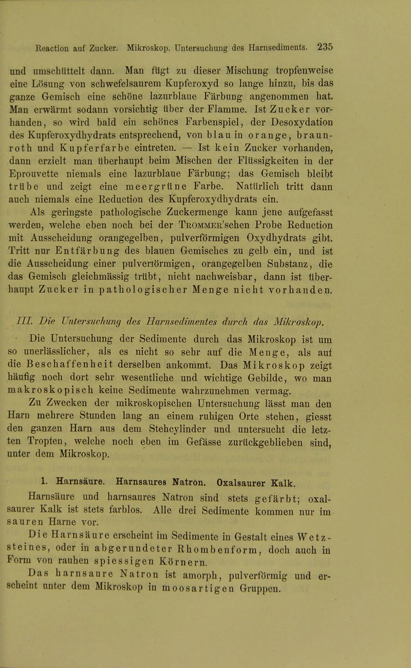 und umschttttelt dann. Man fügt zu dieser Mischung tropfenweise eine Lösung von schwefelsaurem Kupferoxyd so lange hinzu, bis das ganze Gemisch eine schöne lazurblaue Färbung angenommen hat. Man erwärmt sodann vorsichtig über der Flamme. Ist Zucker vor- handen, so wird bald ein schönes Farbenspiel, der Desoxydation des Kupferoxydhydrats entsprechend, von blau in orange, braun- roth und Kupfer färbe eintreten. — Ist kein Zucker vorhanden, dann erzielt man überhaupt beim Mischen der Flüssigkeiten in der Eprouvette niemals eine lazurblaue Färbung; das Gemisch bleibt trübe und zeigt eine meergrüne Farbe. Natürlich tritt dann auch niemals eine Reduction des Kupferoxydhydrats ein. Als geringste pathologische Zuckermenge kann jene aufgefasst werden, welche eben noch bei der TßOMMER'schen Probe Reduction mit Ausscheidung orangegelben, pul verförmigen Oxydhydrats gibt. Tritt nm* Entfärbung des blauen Gemisches zu gelb ein, und ist die Ausscheidung einer pulveriörmigen, orangegelben Substanz, die das Gemisch gleichmässig trübt, nicht nachweisbar, dann ist über- haupt Zucker in pathologischer Menge nicht vorhanden. III. Die Untersuchujig des Harnsedimentes durch das Mikroskoj). Die Untersuchung der Sedimente durch das Mikroskop ist um so unerlässlicher, als es nicht so sehr auf die Menge, als auf die Beschaffenheit derselben ankommt. Das Mikroskop zeigt häufig noch dort sehr wesentliche und wichtige Gebilde, wo man makroskopisch keine Sedimente wahrzunehmen vermag. Zu Zwecken der mikroskopischen Untersuchung lässt man den Harn mehrere Stunden lang an einem ruhigen Orte stehen, giesst den ganzen Harn aus dem Stehcylinder und untersucht die letz- ten Tropfen, welche noch eben im Gefässe zurückgeblieben sind, unter dem Mikroskop. 1. Harnsäure. Harnsaures Natron. Oxalsaurer Kalk. Harnsäure und harasaures Natron sind stets gefärbt; oxal- saurer Kalk ist stets farblos. Alle drei Sedimente kommen nur im sauren Harne vor. Die Harnsäure erscheint im Sedimente in Gestalt eines Wetz- steines, oder in abgerundeter Rhombenform, doch auch in Form von rauhen spiessigen Körnern. Das harnsaure Natron ist amorph, pul verförmig und er- scheint unter dem Mikroskop in moosartigen Gruppen.