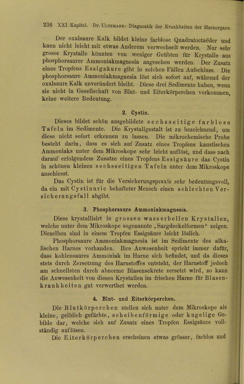 Der Oxalsäure Kalk bildet kleine farblose Quadratoctaeder und kann nicht leicht mit etwas Anderem verwechselt werden. Nur sehr grosse Krystalle könnten von weniger Geübten für Krystalle aus phosphorsaurer Ammoniakmagnesia angesehen werden. Der Zusatz eines Tropfens Essigsäure gibt in solchen Fällen Aufschluss. Die phosphorsaure Ammoniakmagnesia löst sich sofort auf, während der Oxalsäure Kalk unverändert bleibt. Diese drei Sedimente haben, wenn sie nicht in Gesellschaft von Blut- und Eiterkörperchen vorkommen, keine weitere Bedeutung. 2. Cystin. Dieses bildet schön ausgebildete sechsseitige farblose Tafeln im Sedimente. Die Krystallgestalt ist zu bezeichnend, um diese nicht sofort erkennen zu lassen. Die mikrochemische Probe besteht darin, dass es sich auf Zusatz eines Tropfens kaustischen Ammoniaks unter dem Mikroskope sehr leicht auflöst, und dass nach darauf erfolgendem Zusätze eines Tropfens Essigsäure das Cystin in schönen kleinen sechsseitigen Tafeln unter dem Mikroskope anschiesst. Das Cystin ist für die Versicherungspraxis sehr bedeutungsvoll, da ein mit Cystinurie behafteter Mensch einen schlechten Ver- sicherungsfall abgibt. 3. Fhosphorsaure Ammoniakmagnesia, Diese krystallisirt in grossen wasserhellen Krystallen, welche unter dem Mikroskope sogenannte „ Sargdeckelformen zeigen. Dieselben sind in einem Tropfen Essigsäure leicht löslich. Phosphorsaure Ammoniakmagnesia ist im Sedimente des alka- lischen Harnes vorhanden. Ihre Anwesenheit spricht immer dafür, dass kohlensaures Ammoniak im Harne sich befindet, und da dieses stets durch Zersetzung des Harnstoffes entsteht, der HarnstoflF jedoch am schnellsten durch abnorme Blasensekrete zersetzt wird, so kann die Anwesenheit von diesen Krystallen im frischen Harne für Blasen- krankheiten gut verwerthet werden. 4. Blut- und Eiterkörperchen. Die Blutkörperchen stellen sich unter dem Mikroskope als kleine, gelblich gefärbte, scheibenförmige oder kugelige Ge- bilde dar, welche sich auf Zusatz eines Tropfen Essigsäure voll- ständig auflösen. Die Eiterkörperchen erscheinen etwas grösser, farblos und