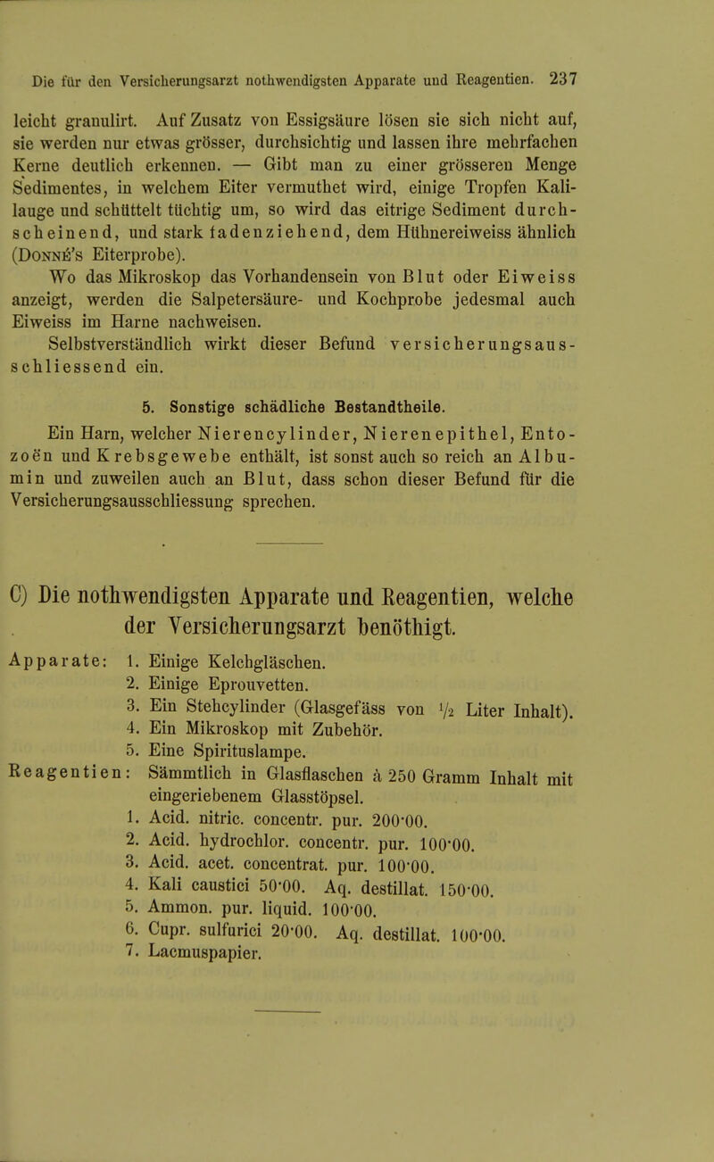 leicht granulirt. Auf Zusatz von Essigsäure lösen sie sich nicht auf, sie werden nur etwas grösser, durchsichtig und lassen ihre mehrfachen Kerne deutlich erkennen. — Gibt man zu einer grösseren Menge Sedimentes, in welchem Eiter vermuthet wird, einige Tropfen Kali- lauge und schüttelt tüchtig um, so wird das eitrige Sediment durch- scheinend, und stark ladenziehend, dem Hühnereiweiss ähnlich (DoNNiS's Eiterprobe). Wo das Mikroskop das Vorhandensein von Blut oder E i w e i s s anzeigt, werden die Salpetersäure- und Kochprobe jedesmal auch Eiweiss im Harne nachweisen. Selbstverständlich wirkt dieser Befund versicherungsaus- schliessend ein. 5. Sonstige schädliche Bestandtheile. Ein Harn, welcher Nierencylinder, Nierenepithel, Ento- zoen und Krebsgewebe enthält, ist sonst auch so reich an Albu- m i n und zuweilen auch an Blut, dass schon dieser Befund für die Versicherungsausschliessung sprechen. C) Die nothwendigsten Apparate und Eeagentien, welche der Versicherungsarzt henötMgt. Apparate: 1. Einige Kelchgläschen. 2. Einige Eprouvetten. 3. Ein Stehcylinder (Glasgefäss von V2 Liter Inhalt). 4. Ein Mikroskop mit Zubehör. 5. Eine Spirituslampe. Eeagentien: Sämmtlich in Glasflaschen a 250 Gramm Inhalt mit eingeriebenem Glasstöpsel. 1. Acid. nitric. concentr. pur. 200*00. 2. Acid. hydrochlor. concentr. pur. 100*00. 3. Acid. acet. concentrat. pur. 100*00. 4. Kali caustici 50*00. Aq. destillat. 150*00. 5. Ammon. pur. liquid. 100*00. 6. Cupr. sulfurici 20*00. Aq. destillat. 100*00. 7. Lacmuspapier.