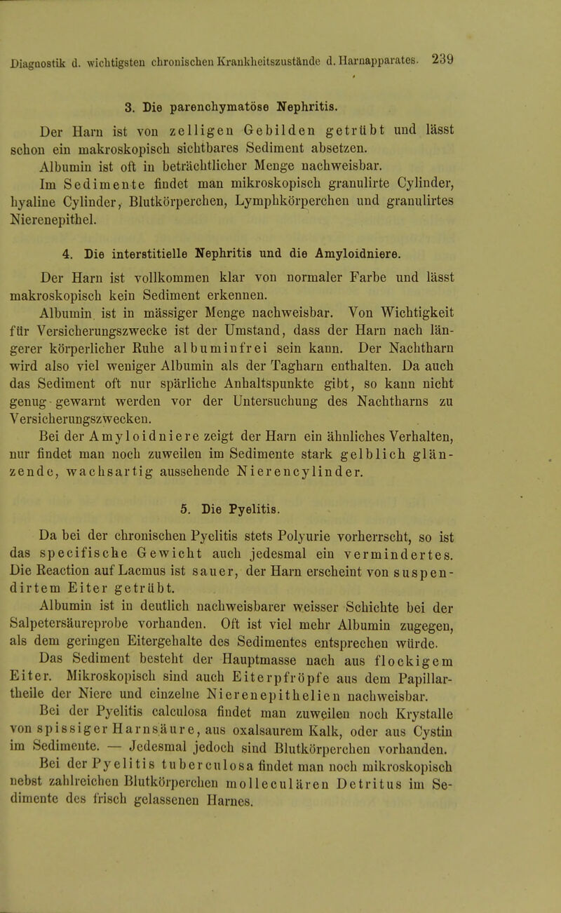 3. Die parenchymatöse Nephritis. Der Harn ist von zelligen Gebilden getrübt und lässt schon ein makroskopisch sichtbares Sediment absetzen. Albumin ist oft in beträchtlicher Menge nachweisbar. Im Sedimente findet man mikroskopisch granulirte Cylinder, hyaline Cylinder, Blutkörperchen, Lymphkörperchen und granulirtes Nierenepithel. 4. Die interstitielle Nephritis und die Amyloidniere. Der Harn ist vollkommen klar von normaler Farbe und lässt makroskopisch kein Sediment erkennen. Albumin, ist in mässiger Menge nachweisbar. Von Wichtigkeit für Versicherungszwecke ist der Umstand, dass der Harn nach län- gerer köi-perlicher Ruhe albuminfrei sein kann. Der Nachtharn wird also viel weniger Albumin als der Tagharn enthalten. Da auch das Sediment oft nur spärliche Anhaltspunkte gibt, so kann nicht genug - gewarnt werden vor der Untersuchung des Nachtharns zu Versicherungszwecken. Bei der Amyloidniere zeigt der Harn ein ähnliches Verhalten, nur findet man noch zuweilen im Sedimente stark gelblich glän- zende, wachsartig aussehende Nierencylinder. 5. Die Pyelitis. Da bei der chronischen Pyelitis stets Polyurie vorherrscht, so ist das specifische Gewicht auch jedesmal ein vermindertes. Die Reaction auf Lacmus ist sauer, der Harn erscheint von suspen- dirtem Eiter getrübt. Albumin ist in deutlich nachweisbarer weisser Schichte bei der Salpetersäureprobe vorhanden. Oft ist viel mehr Albumin zugegen, als dem geriugen Eitergehalte des Sedimentes entsprechen würde. Das Sediment besteht der Hauptmasse nach aus flockigem Eiter. Mikroskopisch sind auch Eiterpfropfe aus dem Papillar- theile der Niere und einzelne Nierenepithelien nachweisbar. Bei der Pyelitis calculosa findet man zuweilen noch Krystalle von spissiger Harnsäure, aus oxalsaurem Kalk, oder aus Cystin im Sedimente. — Jedesmal jedoch sind Blutkörperchen vorhanden. Bei der P y e 1 i t i s t u b e r c u 1 o s a findet man noch mikroskopisch nebst zahlreichen Blutkörperchen molleculären Detritus im Se- dimente des frisch gelassenen Harnes.