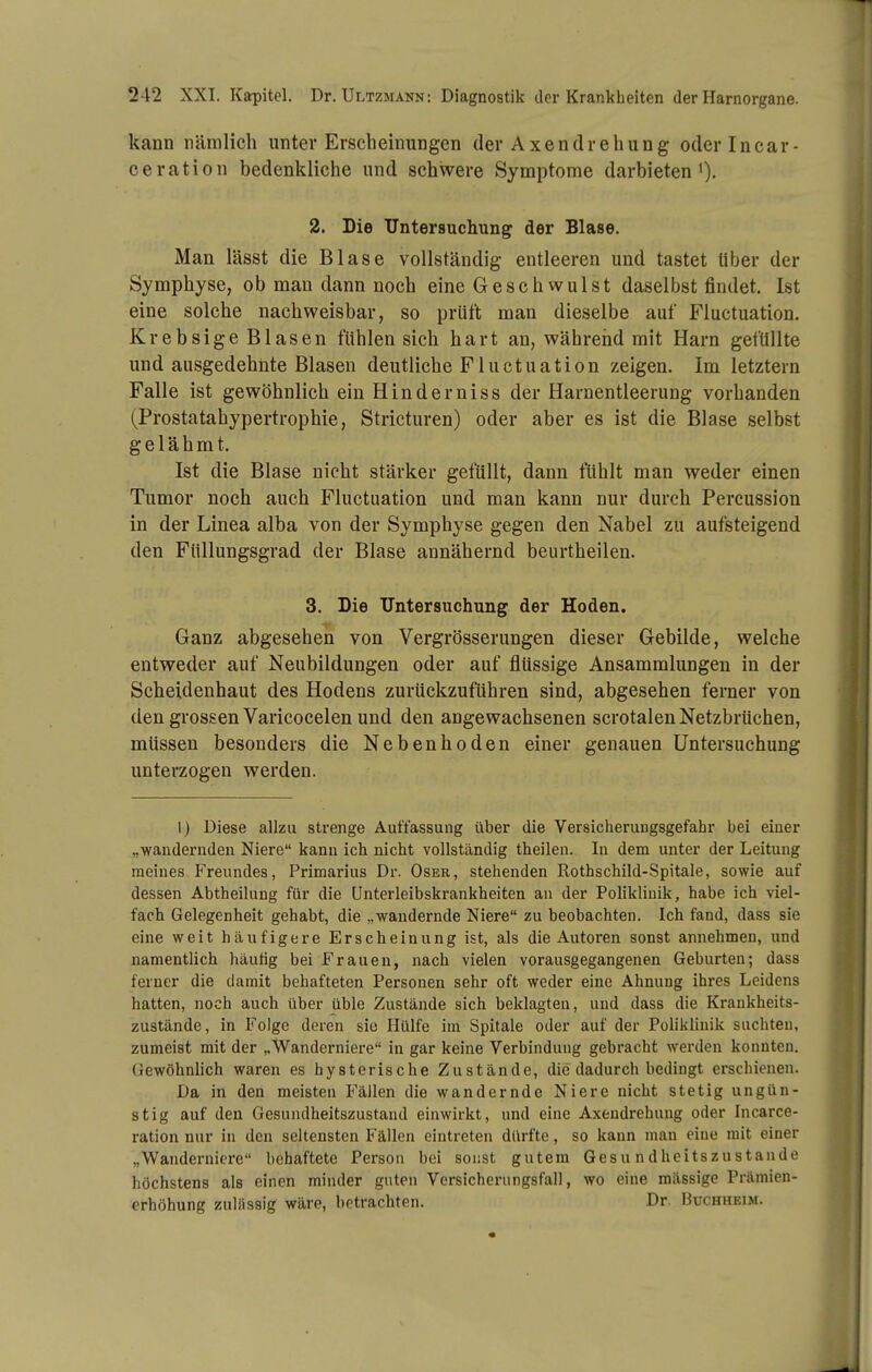 kann nämlich unter Erscheinungen der Axendrehung oderlucar- ceration bedenkliche und schwere Symptome darbieten^). 2. Die Untersuchung der Blase. Man lässt die Blase vollständig entleeren und tastet Uber der Symphyse, ob man dann noch eine Geschwulst daselbst findet. Ist eine solche nachweisbar, so prüft man dieselbe auf Fluctuation. Krebsige Blasen fühlen sich hart an, während mit Harn gefüllte und ausgedehnte Blasen deutliche Fluctuation zeigen. Im letztern Falle ist gewöhnlich ein Hinderniss der Harnentleerung vorhanden (Prostatahypertrophie, Stricturen) oder aber es ist die Blase selbst gelähmt. Ist die Blase nicht stärker gefüllt, dann fühlt man weder einen Tumor noch auch Fluctuation und man kann nur durch Percussion in der Linea alba von der Symphyse gegen den Nabel zu aufsteigend den Füllungsgrad der Blase annähernd beurtheilen. 3. Die Untersuchung der Hoden. Ganz abgesehen von Vergrösserungen dieser Gebilde, welche entweder auf Neubildungen oder auf flüssige Ansammlungen in der Scheidenhaut des Hodens zurückzuführen sind, abgesehen ferner von den grossen Varicocelen und den angewachsenen scrotalen Netzbrüchen, müssen besonders die Nebenhoden einer genauen Untersuchung unterzogen werden. I) Diese allzu strenge Auffassung über die Versicherungsgefahr bei einer „wandernden Niere kann ich nicht vollständig theilen. In dem unter der Leitung meines Freundes, Primarius Dr. Oser, stehenden Rothschild-Spitale, sowie auf dessen Abtheilung für die Unterleibskrankheiten an der Poliklinik, habe ich viel- fach Gelegenheit gehabt, die „wandernde Niere zu beobachten. Ich fand, dass sie eine weit häufigere Erscheinung ist, als die Autoren sonst annehmen, und namentlich häutig bei Frauen, nach vielen vorausgegangenen Geburten; dass ferner die damit behafteten Personen sehr oft weder eine Ahnung ihres Leidens hatten, noch auch über üble Zustände sich beklagten, und dass die Krankheits- zustände, in Folge deren sie Hülfe im Spitale oder auf der Poliklinik sachten, zumeist mit der „Wanderniere in gar keine Verbindung gebracht werden konnten. Gewöhnlich waren es hysterische Zustände, die dadurch bedingt erschienen. Da in den meisten Fällen die wandernde Niere nicht stetig ungün- stig auf den Gesundheitszustand einwirkt, und eine Axendrehung oder Incarce- ration nur in den seltensten Fällen eintreten dürfte, so kann man eine mit einer „Wanderniere behaftete Person bei sonst gutem Gesundheitszustände höchstens als einen minder guten Versicherungsfall, wo eine massige Prämien- orhöhung zulässig wäre, betrachten. Dr. Buchheim.