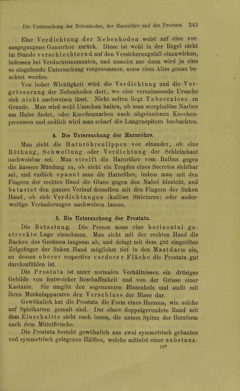 Eine Verdichtung der Nebenhoden weist auf eine vor- ausgegangene Gonorrhoe zurück. Diese ist wohl in der Regel nicht im Stande verschlechternd auf den Versicherungsfall einzuvsdrken, indessen bei Verdachtsmomenten, und zumeist nur dann wird ja eine so eingehende Untersuchung vorgenommen, muss eben Alles genau be- achtet werden. Von hoher Wichtigkeit wird die Verdichtung und die Ver- grösser ung der Nebenhoden dort, wo eine veranlassende Ursache sich nicht nachweisen lässt. Nicht selten liegt Tuberculose zu Grunde. Man wird wohl Umschau halten, ob man scrophulöse Narben am Halse findet, oder Knochennarben nach abgelaufenen Knochen- processen und endlich wird man scharf die Lungenspitzen beobachten. 4. Die Untersuchung der Harnröhre. Man zieht die Harnröhrenlippen von einander, ob eine Köthung, Schwellung oder Verdichtung der Schleimhaut nachweisbar sei. Man streift die Harnröhre vom Bulbus gegen die äussere Mündung zu, ob nicht ein Tropfen eines Secretes sichtbar sei, und endlich spannt man die Harnröhre, indem man mit den Fingern der rechten Hand die Glans gegen den Nabel hinzieht, und betastet den ganzen Verlauf derselben mit den Fingern der linken Hand, ob sich Verdichtungen (kailöse Stricturen) oder ander- weitige Veränderungen nachweisen lassen. 5. Die Untersuchung der Prostata. Die Betastung. Die Person muss eine horizontal ge- streckte Lage einnehmen. Man zieht mit der rechten Hand die Backen des Gesässes langsam ab, und dringt mit dem gut eingeölten Zeigefinger der linken Hand möglichst tief in den Mastdarm ein, an dessen oberer respective vorderer Fläche die Prostata gut durchzufühlen ist. Die Prostata ist unter normalen Verhältnissen ein drüsiges Gebilde von festweicher Beschaffenheit und von der Grösse einer Kastanie. Sie umgibt den sogenannten Blasenhals und stellt mit ihren Muskelapparaten den Verschluss der Blase dar. Gewöhnlich hat die Prostata die Form eines Herzens, wie solche auf Spielkarten gemalt sind. Der obere doppelgerundete Rand mit dem Einschnitte sieht nach innen, die untere Spitze der Herzform nach dem Mittelfleische. Die Prostata besteht gewöhnlich aus zwei symmetrisch gebauten und symmetrisch gelegeneu Hälften, welche mittelst einer substanz- te*