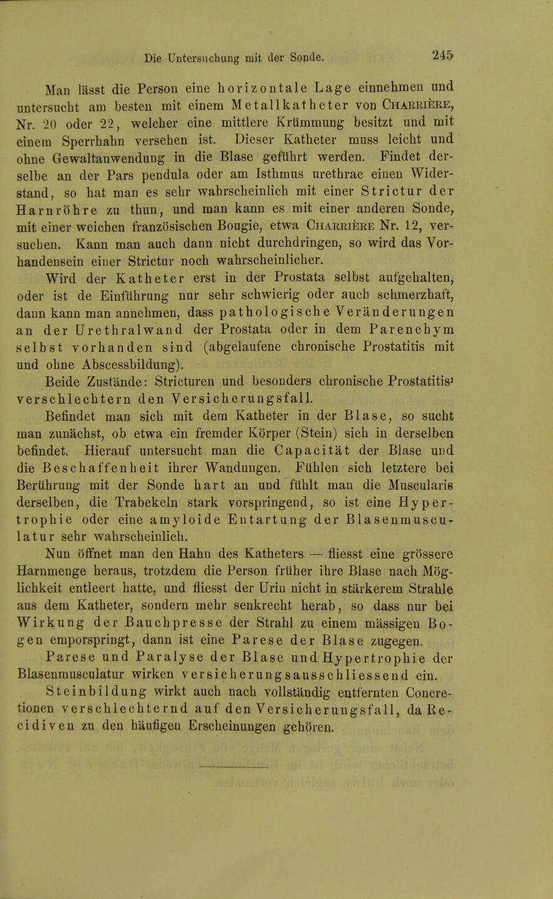 Die Untersuchung mit der Sonde. Man lässt die Person eine horizontale Lage einnehmen und imtersiicht am besten mit einem Metallkatheter von CnARRifeRE^ Nr. 20 oder 22, welcher eine mittlere Krümmung besitzt und mit einem Sperrhahn versehen ist. Dieser Katheter muss leicht und ohne Gewaltanwendung in die Blase geführt werden. Findet der- selbe an der Pars pendula oder am Isthmus urethrae einen Wider- stand, so hat man es sehr wahrscheinlich mit einer Strictur der Harnröhre zu thun, und man kann es mit einer anderen Sonde^ mit einer weichen französischen Bougie, etwa CnARRii^RE Nr. 12, ver- suchen. Kann man auch dann nicht durchdringen, so wird das Vor- handensein einer Strictur noch wahrscheinlicher. Wird der Katheter erst in der Prostata selbst aufgehalten, oder ist de Einführung nur sehr schwierig oder auch schmerzhaft, dann kann man annehmen, dass pathologische Veränderungen an der ürethralwand der Prostata oder in dem Parenchym selbst vorhanden sind (abgelaufene chronische Prostatitis mit und ohne Abscessbildung). Beide Zustände: Stricturen und besonders chronische Prostatitis' verschlechtern den Versicherungsfall. Befindet man sich mit dem Katheter in der Blase, so sucht man zunächst, ob etwa ein fremder Körper (Stein) sich in derselben befindet. Hierauf untersucht man die Capacität der Blase und die Beschaffenheit ihrer Wandungen. Fühlen sich letztere bei Berührung mit der Sonde hart an und fühlt man die Muscularis derselben, die Trabekeln stark vorspringend, so ist eine Hyper- trophie oder eine amyloide Entartung der Blasenmuscu- latur sehr wahrscheinlich. Nun öffnet man den Hahn des Katheters — fliesst eine grössere Harnmenge heraus, trotzdem die Person früher ihre Blase nach Mög- lichkeit entleert hatte, und fliesst der Urin nicht in stärkerem Strahle aus dem Katheter, sondern mehr senkrecht herab, so dass nur bei Wirkung der Bauchpresse der Strahl zu einem massigen Bo- gen emporspringt, dann ist eine Parese der Blase zugegen. Parese und Paralyse der Blase und Hypertrophie der Blasenmusculatur wirken versicherungsausschliessend ein. Steinbildung wirkt auch nach vollständig entfernten Concre- tionen verschlechternd auf den Versicherungsfall, daRe- cidiven zu den häufigen Erscheinungen gehören.