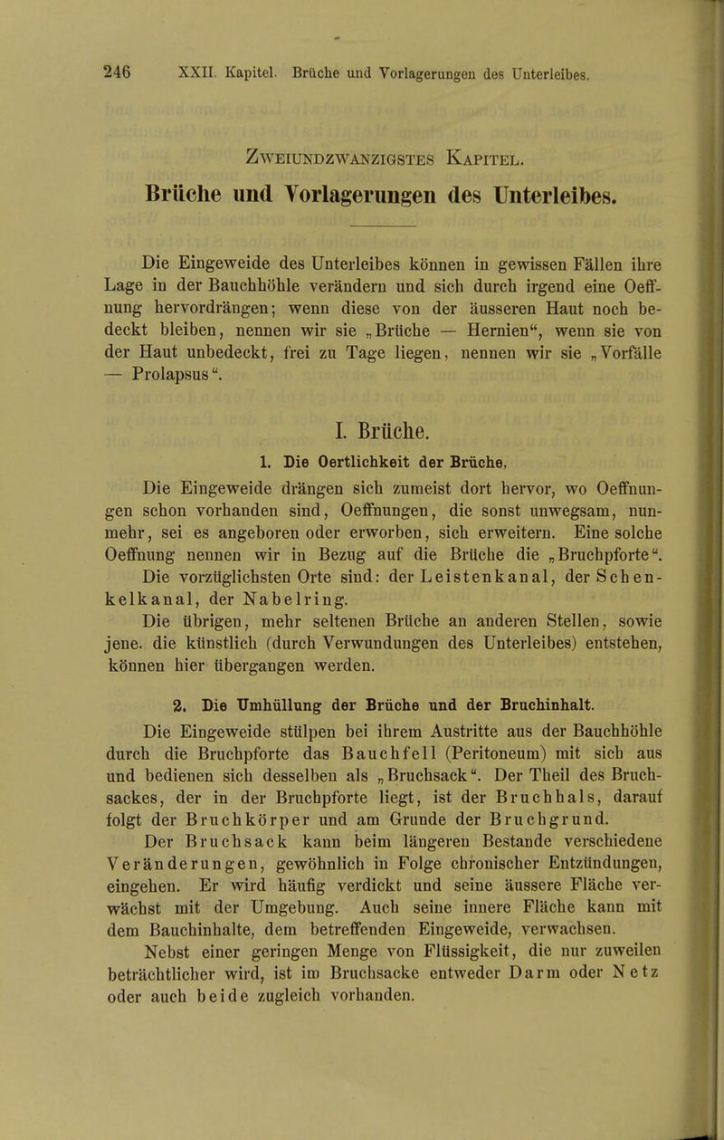 Zweiundzwanzigstes Kapitel, Brüche und Yorlagerungen des Unterleibes. Die Eingeweide des Unterleibes können in gewissen Fällen ihre Lage in der Bauchhöhle verändern und sich durch irgend eine Oefif- nung hervordrängen; wenn diese von der äusseren Haut noch be- deckt bleiben, nennen wir sie „Brüche — Hernien, wenn sie von der Haut unbedeckt, frei zu Tage liegen, nennen wir sie „Vorfälle — Prolapsus. 1. Briiclie. 1. Die Oertlichkeit der Brüche, Die Eingeweide drängen sich zumeist dort hervor, wo Oeffnun- gen schon vorhanden sind, Oeflfnungen, die sonst unwegsam, nun- mehr , sei es angeboren oder erworben, sich erweitern. Eine solche OeflFnung nennen wir in Bezug auf die Brüche die „ Bruchpforte Die vorzüglichsten Orte sind: der Leistenk,anal, der Schen- kelkanal, der Nabelring. Die übrigen, mehr seltenen Brüche an anderen Stellen, sowie jene, die künstlich (durch Verwundungen des Unterleibes) entstehen, können hier tibergangen werden. 2. Die Umhüllung der Brüche und der Bruchinhalt. Die Eingeweide stülpen bei ihrem Austritte aus der Bauchhöhle durch die Bruchpforte das Bauchfell (Peritoneum) mit sich aus und bedienen sich desselben als „ Bruchsack. Der Theil des Bruch- sackes, der in der Bruchpforte liegt, ist der Bruchhals, darauf folgt der Bruchkörper und am Grunde der Bruchgrund. Der Bruchsack kann beim längeren Bestände verschiedene Veränderungen, gewöhnlich in Folge chronischer Entzündungen, eingehen. Er wird häufig verdickt und seine äussere Fläche ver- wächst mit der Umgebung. Auch seine innere Fläche kann mit dem Bauchinhalte, dem betreflfenden Eingeweide, verwachsen. Nebst einer geringen Menge von Flüssigkeit, die nur zuweilen beträchtlicher wird, ist im Bruchsacke entweder Darm oder Netz oder auch beide zugleich vorhanden.